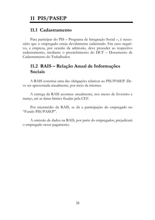 11 PIS/PASEP

    11.1 Cadastramento
     Para participar do PIS – Programa de Integração Social –, é neces-
sário que o empregado esteja devidamente cadastrado. Em caso negati-
vo, a empresa, por ocasião da admissão, deve proceder ao respectivo
cadastramento, mediante o preenchimento do DCT – Documento de
Cadastramento do Trabalhador.

    11.2 RAIS – Relação Anual de Informações
    Sociais
     A RAIS constitui uma das obrigações relativas ao PIS/PASEP. De-
ve ser apresentada anualmente, por meio da internet.

    A entrega da RAIS acontece anualmente, nos meses de fevereiro e
março, até as datas-limites fixadas pela CEF.

    Por intermédio da RAIS, se dá a participação do empregado no
“Fundo PIS/PASEP”.

    A omissão de dados na RAIS, por parte do empregador, prejudicará
o empregado nesse pagamento.




                                  38
 