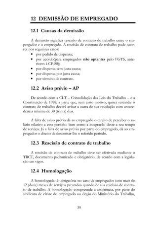 12 DEMISSÃO DE EMPREGADO

    12.1 Causas da demissão
     A demissão significa rescisão de contrato de trabalho entre o em-
pregador e o empregado. A rescisão de contrato de trabalho pode ocor-
rer nos seguintes casos:
     • por pedido de dispensa;
     • por acordo(para empregados não optantes pelo FGTS, ante-
         riores à CF-88);
     • por dispensa sem justa causa;
     • por dispensa por justa causa;
     • por término de contrato.

    12.2 Aviso prévio – AP
     De acordo com a CLT – Consolidação das Leis do Trabalho – e a
Constituição de 1988, a parte que, sem justo motivo, quiser rescindir o
contrato de trabalho deverá avisar a outra de sua resolução com antece-
dência mínima de 30 (trinta) dias.

      A falta de aviso prévio dá ao empregado o direito de perceber o sa-
lário relativo a esse período, bem como a integração deste a seu tempo
de serviço. Já a falta de aviso prévio por parte do empregado, dá ao em-
pregador o direito de descontar-lhe o referido período.

    12.3 Rescisão de contrato de trabalho
     A rescisão de contrato de trabalho deve ser efetivada mediante o
TRCT, documento padronizado e obrigatório, de acordo com a legisla-
ção em vigor.

    12.4 Homologação
     A homologação é obrigatória no caso de empregados com mais de
12 (doze) meses de serviços prestados quando de sua rescisão de contra-
to de trabalho. A homologação compreende a assistência, por parte do
sindicato de classe do empregado ou órgão do Ministério do Trabalho,


                                   39
 