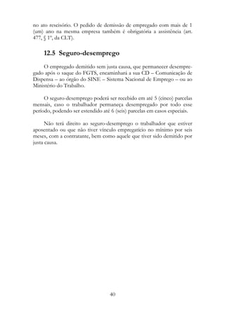 no ato rescisório. O pedido de demissão de empregado com mais de 1
(um) ano na mesma empresa também é obrigatória a assistência (art.
477, § 1º, da CLT).

    12.5 Seguro-desemprego
    O empregado demitido sem justa causa, que permanecer desempre-
gado após o saque do FGTS, encaminhará a sua CD – Comunicação de
Dispensa – ao órgão do SINE – Sistema Nacional de Emprego – ou ao
Ministério do Trabalho.

     O seguro-desemprego poderá ser recebido em até 5 (cinco) parcelas
mensais, caso o trabalhador permaneça desempregado por todo esse
período, podendo ser estendido até 6 (seis) parcelas em casos especiais.

      Não terá direito ao seguro-desemprego o trabalhador que estiver
aposentado ou que não tiver vínculo empregatício no mínimo por seis
meses, com a contratante, bem como aquele que tiver sido demitido por
justa causa.




                                  40
 