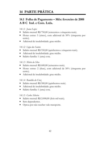 14 PARTE PRÁTICA

14.1 Folha de Pagamento – Mês: fevereiro de 2008
A B C Ind. e Com. Ltda.
14.1.1 Joana Lopes
• Salário mensal: R$ 750,00 (setecentos e cinquenta reais).
• Horas extras: 5 (cinco), com adicional de 50% (cinquenta por
   cento).
• Adicional de insalubridade: grau médio.

14.1.2 Lígia dos Santos
• Salário mensal: R$ 550,00 (quinhentos e cinquenta reais).
• Adicional de insalubridade: grau médio.
• Salário-família: 1 (uma) cota.

14.1.3 Mário da Silva
• Salário mensal: R$ 600,00 (seiscentos reais).
• Horas extras: 2 (duas), com adicional de 50% (cinquenta por
   cento).
• Adicional de insalubridade: grau médio.

14.1.4 Romilda da Cruz
• Salário mensal: R$ 500,00 (quinhentos reais).
• Adicional de insalubridade: grau médio.
• Salário-família: 1 (uma) cota.

14.1.5 Carlos Silveira
• Salário mensal: R$ 2.000,00 (dois mil reais).
• Sem dependentes.
• Optou por não receber vale-transporte.




                              42
 