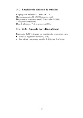 14.2 Rescisão de contrato de trabalho
Empregada: CRISTIANE DOS SANTOS.
Maior remuneração: R$ 600,00 (seiscentos reais).
Dispensa sem justa causa, em 05 de fevereiro de 2008.
Aviso-prévio indenizado.
Data de admissão: 1º de setembro de 2005.

14.3 GPS – Guia da Previdência Social
Elaboração da GPS, levando em consideração os seguintes itens:
• Folha de Pagamento fevereiro/2008;
• Rescisão de contrato de trabalho de Cristiane dos Santos.




                             43
 