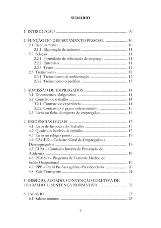 SUMÁRIO


1 INTRODUÇÃO ................................................................................. 09

2 FUNÇÃO DO DEPARTAMENTO PESSOAL ......................... 10
   2.1 Recrutamento .............................................................................. 10
      2.1.1 Elaboração de anúncios .................................................... 11
   2.2 Seleção .......................................................................................... 11
      2.2.1 Formulário de solicitação de emprego ........................... 11
      2.2.2 Entrevista ............................................................................ 11
      2.2.3 Testes ................................................................................... 12
   2.3 Treinamento ................................................................................ 12
      2.3.1 Treinamento de ambientação .......................................... 12
      2.3.2 Treinamento específico .................................................... 13

3 ADMISSÃO DE EMPREGADOS ................................................. 14
  3.1 Documentos obrigatórios ......................................................... 14
  3.2 Contrato de trabalho ................................................................... 14
     3.2.1 Contrato de experiência .................................................... 14
     3.2.2 Contrato por prazo indeterminado ................................ 15
  3.3 Livro ou ficha de registro de empregados .............................. 16

4 EXIGÊNCIAS LEGAIS ................................................................... 17
  4.1 Livro de Inspeção do Trabalho ................................................ 17
  4.2 Quadro de horário de trabalho ................................................. 17
  4.3 Livro ou relógio-ponto .............................................................. 18
  4.4 CAGED – Cadastro Geral de Empregados e
  Desempregados .................................................................................. 18
  4.5 CIPA – Comissão Interna de Prevenção de
  Acidentes ............................................................................................. 19
  4.6 PCMSO – Programa de Controle Médico de
  Saúde Ocupacional ............................................................................. 19
  4.7 PPP – Perfil Profissiográfico Previdenciário ......................... 20
  4.8 Vale-Transporte .......................................................................... 21

5 DISSÍDIO, ACORDO, CONVENÇÃO COLETIVA DE
TRABALHO E SENTENÇA NORMATIVA.................................. 22

6 SALÁRIO ............................................................................................. 23
   6.1 Salário-mínimo ............................................................................ 23

                                                       5
 