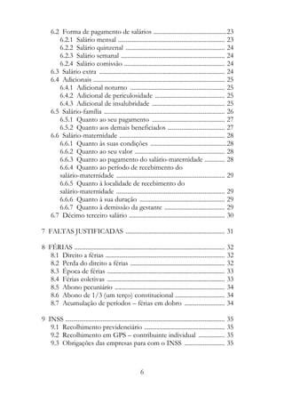 6.2 Forma de pagamento de salários ...............................................23
        6.2.1 Salário mensal ..................................................................... 23
        6.2.2 Salário quinzenal ................................................................ 24
        6.2.3 Salário semanal ................................................................... 24
        6.2.4 Salário comissão ................................................................. 24
     6.3 Salário extra ................................................................................. 24
     6.4 Adicionais ..................................................................................... 25
        6.4.1 Adicional noturno ............................................................. 25
        6.4.2 Adicional de periculosidade ............................................. 25
        6.4.3 Adicional de insalubridade ............................................... 25
     6.5 Salário-família .............................................................................. 26
        6.5.1 Quanto ao seu pagamento ............................................... 27
        6.5.2 Quanto aos demais beneficiados ..................................... 27
     6.6 Salário-maternidade .................................................................... 28
        6.6.1 Quanto às suas condições .................................................28
        6.6.2 Quanto ao seu valor .......................................................... 28
        6.6.3 Quanto ao pagamento do salário-maternidade ............. 28
        6.6.4 Quanto ao período de recebimento do
        salário-maternidade ...................................................................... 29
        6.6.5 Quanto à localidade de recebimento do
        salário-maternidade ...................................................................... 29
        6.6.6 Quanto à sua duração ....................................................... 29
        6.6.7 Quanto à demissão da gestante ....................................... 29
     6.7 Décimo terceiro salário .............................................................. 30

7 FALTAS JUSTIFICADAS ................................................................ 31

8 FÉRIAS ................................................................................................. 32
   8.1 Direito a férias ............................................................................. 32
   8.2 Perda do direito a férias ............................................................. 32
   8.3 Época de férias ............................................................................ 33
   8.4 Férias coletivas ............................................................................ 33
   8.5 Abono pecuniário ....................................................................... 34
   8.6 Abono de 1/3 (um terço) constitucional ................................ 34
   8.7 Acumulação de períodos – férias em dobro .......................... 34

9 INSS ....................................................................................................... 35
   9.1 Recolhimento previdenciário .................................................... 35
   9.2 Recolhimento em GPS – contribuinte individual ................. 35
   9.3 Obrigações das empresas para com o INSS .......................... 35



                                                          6
 