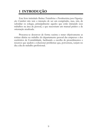 1 INTRODUÇÃO
     Este livro intitulado Rotinas Trabalhistas e Previdenciárias para Organiza-
ções Contábeis não tem a intenção de ser um compêndio, mas, sim, de
subsidiar os colegas, principalmente aqueles que estão iniciando seus
trabalhos na área de pessoal, e que necessitam um manual prático e de
orientação atualizada.

      Procurou-se descrever de forma sucinta e tratar objetivamente as
rotinas diárias no trabalho do departamento pessoal das empresas e dos
escritórios de Contabilidade, facilitando a escolha de procedimentos e
recursos que ajudem a solucionar problemas que, porventura, surjam no
dia a dia do trabalho profissional.




                                       9
 