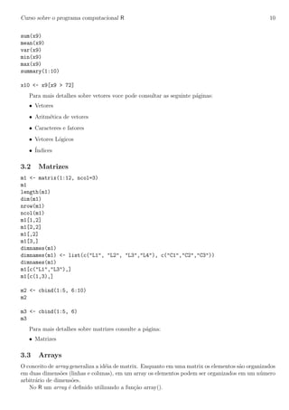 Curso sobre o programa computacional R 10
sum(x9)
mean(x9)
var(x9)
min(x9)
max(x9)
summary(1:10)
x10 <- x9[x9 > 72]
Para mais detalhes sobre vetores voce pode consultar as seguinte p´aginas:
• Vetores
• Aritm´etica de vetores
• Caracteres e fatores
• Vetores L´ogicos
• ´Indices
3.2 Matrizes
m1 <- matrix(1:12, ncol=3)
m1
length(m1)
dim(m1)
nrow(m1)
ncol(m1)
m1[1,2]
m1[2,2]
m1[,2]
m1[3,]
dimnames(m1)
dimnames(m1) <- list(c("L1", "L2", "L3","L4"), c("C1","C2","C3"))
dimnames(m1)
m1[c("L1","L3"),]
m1[c(1,3),]
m2 <- cbind(1:5, 6:10)
m2
m3 <- cbind(1:5, 6)
m3
Para mais detalhes sobre matrizes consulte a p´agina:
• Matrizes
3.3 Arrays
O conceito de array generaliza a id´eia de matrix. Enquanto em uma matrix os elementos s˜ao organizados
em duas dimens˜oes (linhas e colunas), em um array os elementos podem ser organizados em um n´umero
arbitr´ario de dimens˜oes.
No R um array ´e deﬁnido utilizando a fun¸c˜ao array().
 