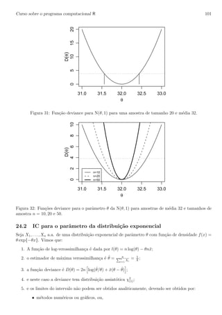 Curso sobre o programa computacional R 101
31.0 31.5 32.0 32.5 33.0
05101520
θ
D(θ)
Figura 31: Fun¸c˜ao deviance para N(θ, 1) para uma amostra de tamanho 20 e m´edia 32.
31.0 31.5 32.0 32.5 33.0
0246810
θ
D(θ)
n=10
n=20
n=50
Figura 32: Fun¸c˜oes deviance para o parˆametro θ da N(θ, 1) para amostras de m´edia 32 e tamanhos de
amostra n = 10, 20 e 50.
24.2 IC para o parˆametro da distribui¸c˜ao exponencial
Seja X1, . . . , Xn a.a. de uma distribui¸c˜ao exponencial de parˆametro θ com fun¸c˜ao de densidade f(x) =
θ exp{−θx}. Vimos que:
1. A fun¸c˜ao de log-verossimilhan¸ca ´e dada por l(θ) = n log(θ) − θn¯x;
2. o estimador de m´axima verossimilhan¸ca ´e ˆθ = n
n
i=1
Xi
= 1
¯X
;
3. a fun¸c˜ao deviance ´e D(θ) = 2n log(ˆθ/θ) + ¯x(θ − ˆθ) ;
4. e neste caso a deviance tem distribui¸c˜ao assint´otica χ2
(1);
5. e os limites do intervalo n˜ao podem ser obtidos analiticamente, devendo ser obtidos por:
• m´etodos num´ericos ou gr´aﬁcos, ou,
 