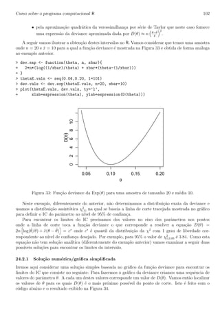 Curso sobre o programa computacional R 102
• pela aproxima¸c˜ao quadr´atica da verossimilhan¸ca por s´erie de Taylor que neste caso fornece
uma express˜ao da deviance aproximada dada por D(θ) ≈ n θ−ˆθ
ˆθ
2
.
A seguir vamos ilustrar a obten¸c˜ao destes intervalos no R. Vamos considerar que temos uma amostra
onde n = 20 e ¯x = 10 para a qual a fun¸c˜ao deviance ´e mostrada na Figura 33 e obtida de forma an´aloga
ao exemplo anterior.
> dev.exp <- function(theta, n, xbar){
+ 2*n*(log((1/xbar)/theta) + xbar*(theta-(1/xbar)))
+ }
> thetaE.vals <- seq(0.04,0.20, l=101)
> dev.vals <- dev.exp(thetaE.vals, n=20, xbar=10)
> plot(thetaE.vals, dev.vals, ty=’l’,
+ xlab=expression(theta), ylab=expression(D(theta)))
0.05 0.10 0.15 0.20
0246810
θ
D(θ)
Figura 33: Fun¸c˜ao deviance da Exp(θ) para uma amostra de tamanho 20 e m´edia 10.
Neste exemplo, diferentemente do anterior, n˜ao determinamos a distribui¸c˜ao exata da deviance e
usamos a distribui¸c˜ao assint´otica χ2
(1) na qual se baseia a linha de corte tracejada mostrada no gr´aﬁco
para deﬁnir o IC do parˆametro ao n´ıvel de 95% de conﬁan¸ca.
Para encontrar os limites do IC precisamos dos valores no eixo dos parˆametros nos pontos
onde a linha de corte toca a fun¸c˜ao deviance o que corresponde a resolver a equa¸c˜ao D(θ) =
2n log(ˆθ/θ) + ¯x(θ − ˆθ) = c∗
onde c∗
´e quantil da distribui¸c˜ao da χ2
com 1 grau de liberdade cor-
respondente ao n´ıvel de conﬁan¸ca desejado. Por exemplo, para 95% o valor de χ2
1,0.95 ´e 3.84. Como esta
equa¸c˜ao n˜ao tem solu¸c˜ao anal´ıtica (diferentemente do exemplo anterior) vamos examinar a seguir duas
poss´ıveis solu¸c˜oes para encontrar os limites do intervalo.
24.2.1 Solu¸c˜ao num´erica/gr´aﬁca simpliﬁcada
Iremos aqui considerar uma solu¸c˜ao simples baseada no gr´aﬁco da fun¸c˜ao deviance para encontrar os
limites do IC que consiste no seguinte: Para fazermos o gr´aﬁco da deviance criamos uma sequˆencia de
valores do parˆametro θ. A cada um destes valores corresponde um valor de D(θ). Vamos ent˜ao localizar
os valores de θ para os quais D(θ) ´e o mais pr´oximo poss´ıvel do ponto de corte. Isto ´e feito com o
c´odigo abaixo e o resultado exibido na Figura 34.
 