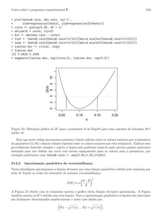 Curso sobre o programa computacional R 103
> plot(thetaE.vals, dev.vals, ty=’l’,
+ xlab=expression(theta), ylab=expression(D(theta)))
> corte <- qchisq(0.95, df = 1)
> abline(h = corte, lty=3)
> dif <- abs(dev.vals - corte)
> linf <- thetaE.vals[thetaE.vals<(1/10)][which.min(dif[thetaE.vals<(1/10)])]
> lsup <- thetaE.vals[thetaE.vals>(1/10)][which.min(dif[thetaE.vals>(1/10)])]
> limites.dev <- c(linf, lsup)
> limites.dev
[1] 0.0624 0.1504
> segments(limites.dev, rep(corte,2), limites.dev, rep(0,2))
0.05 0.10 0.15 0.20
0246810
θ
D(θ)
Figura 34: Obten¸c˜ao gr´aﬁca do IC para o parˆametro θ da Exp(θ) para uma amostra de tamanho 20 e
m´edia 10.
Note que neste c´odigo procuramos primeiro e limite inferior entre os valores menores que a estimativa
do parˆametro (1/10) e depois o limite superior entre os valores maiores que esta estimativa. Embora este
procedimento bastante simples e sujeito a imprecis˜ao podemos torn´a-lo qu˜ao preciso quanto quisermos
bastando para isto deﬁnir um vetor com menor espa¸camento para os valores para o parˆametro, por
exemplo poderiamos usar thetaE.vals <- seq(0.04,0.20,l=1001).
24.2.2 Aproxima¸c˜ao quadr´atica da verossimilhan¸ca
Nesta abordagem aproximamos a fun¸c˜ao deviance por uma fun¸c˜ao quadr´atica obtida pela expans˜ao por
s´erie de Taylor ao redor do estimador de m´axima verossimilhan¸ca:
D(θ) ≈ n
θ − ˆθ
ˆθ
2
.
A Figura 35 obtida com os comandos mostra o gr´aﬁco desta fun¸c˜ao deviance aproximada. A Figura
tamb´em mostra os IC’s obtido com esta fun¸c˜ao. Para a aproxima¸c˜ao quadr´atica os limites dos intervalos
s˜ao facilmente determinados analiticamente e neste caso dados por:
ˆθ(1 − c∗/n) , ˆθ(1 + c∗/n) .
 