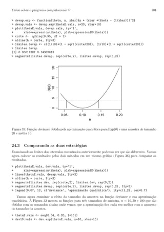Curso sobre o programa computacional R 104
> devap.exp <- function(theta, n, xbar){n * (xbar *(theta - (1/xbar)))^2}
> devap.vals <- devap.exp(thetaE.vals, n=20, xbar=10)
> plot(thetaE.vals, devap.vals, ty=’l’,
+ xlab=expression(theta), ylab=expression(D(theta)))
> corte <- qchisq(0.95, df = 1)
> abline(h = corte, lty=3)
> limites.devap <- c((1/10)*(1 - sqrt(corte/20)), (1/10)*(1 + sqrt(corte/20)))
> limites.devap
[1] 0.05617387 0.14382613
> segments(limites.devap, rep(corte,2), limites.devap, rep(0,2))
0.05 0.10 0.15 0.20
05101520
θ
D(θ)
Figura 35: Fun¸c˜ao deviance obtida pela aproxima¸c˜ao quadr´atica para Exp(θ) e uma amostra de tamanho
20 e m´edia 10.
24.3 Comparando as duas estrat´egias
Examinando os limites dos intervalos encontrados anteriormente podemos ver que s˜ao diferentes. Vamos
agora colocar os resultados pelos dois m´etodos em um mesmo gr´aﬁco (Figura 36) para comparar os
resultados.
> plot(thetaE.vals, dev.vals, ty=’l’,
+ xlab=expression(theta), ylab=expression(D(theta)))
> lines(thetaE.vals, devap.vals, lty=2)
> abline(h = corte, lty=3)
> segments(limites.dev, rep(corte,2), limites.dev, rep(0,2))
> segments(limites.devap, rep(corte,2), limites.devap, rep(0,2), lty=2)
> legend(0.07, 12, c(’deviance’, ’aproximac~ao quadr´atica’), lty=c(1,2), cex=0.7)
Vamos agora examinar o efeito do tamanho da amostra na fun¸c˜ao deviance e sua aproxima¸c˜ao
quadr´atica. A Figura 32 mostra as fun¸c˜oes para trˆes tamanhos de amostra, n = 10, 30 e 100 que s˜ao
obtidas com os comandos abaixo onde vemos que a aproxima¸c˜ao ﬁca cada vez melhor com o aumento
do tamanho da amostra.
> thetaE.vals <- seq(0.04, 0.20, l=101)
> dev10.vals <- dev.exp(thetaE.vals, n=10, xbar=10)
 
