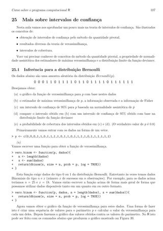 Curso sobre o programa computacional R 107
25 Mais sobre intervalos de conﬁan¸ca
Nesta aula vamos nos aprofundar um pouco mais na teoria de intervalos de conﬁan¸ca. S˜ao ilustrados
os conceitos de:
• obten¸c˜ao de intervalos de conﬁan¸ca pelo m´etodo da quantidade pivotal,
• resultados diversos da teoria de verossimilhan¸ca,
• intervalos de cobertura.
Voce vai precisar conhecer de conceitos do m´etodo da quantidade pivotal, a propriedade de normali-
dade assint´otica dos estimadores de m´axima verossimilhan¸ca e a distribui¸c˜ao limite da fun¸c˜ao deviance.
25.1 Inferˆencia para a distribui¸c˜ao Bernoulli
Os dados abaixo s˜ao uma amostra aleat´oria da distribui¸c˜ao Bernoulli(p).
0 0 0 1 1 0 1 1 1 1 0 1 1 0 1 1 1 1 0 1 1 1 1 1 1
Desejamos obter:
(a) o gr´aﬁco da fun¸c˜ao de verossimilhan¸ca para p com base nestes dados
(b) o estimador de m´axima verossimilhan¸ca de p, a informa¸c˜ao observada e a informa¸c˜ao de Fisher
(c) um intervalo de conﬁan¸ca de 95% para p baseado na normalidade assint´otica de ˆp
(d) compare o intervalo obtido em (b) com um intervalo de conﬁan¸ca de 95% obtido com base na
distribui¸c˜ao limite da fun¸c˜ao deviance
(e) a probabilidade de cobertura dos intervalos obtidos em (c) e (d). (O verdadeiro valor de p ´e 0.8)
Primeiramente vamos entrar com os dados na forma de um vetor.
> y <- c(0,0,0,1,1,0,1,1,1,1,0,1,1,0,1,1,1,1,0,1,1,1,1,1,1)
(a)
Vamos escrever uma fun¸c˜ao para obter a fun¸c˜ao de verossimilhan¸ca.
> vero.binom <- function(p, dados){
+ n <- length(dados)
+ x <- sum(dados)
+ return(dbinom(x, size = n, prob = p, log = TRUE))
+ }
Esta fun¸c˜ao exige dados do tipo 0 ou 1 da distribui¸c˜ao Bernoulli. Entretanto `as vezes temos dados
Binomiais do tipo n e x (n´umero x de sucessos em n observa¸c˜oes). Por exemplo, para os dados acima
ter´ıamos n = 25 e x = 18. Vamos ent˜ao escrever a fun¸c˜ao acima de forma mais geral de forma que
possamos utilizar dados dispon´ıveis tanto em um quanto em ou outro formato.
> vero.binom <- function(p, dados, n = length(dados), x = sum(dados)){
+ return(dbinom(x, size = n, prob = p, log = TRUE))
+ }
Agora vamos obter o gr´aﬁco da fun¸c˜ao de verossimilhan¸ca para estes dados. Uma forma de fazer
isto ´e criar uma sequˆencia de valores para o parˆametro p e calcular o valor da verossimilhan¸ca para
cada um deles. Depois fazemos o gr´aﬁco dos valores obtidos contra os valores do parˆametro. No R isto
pode ser feito com os comandos abaixo que produzem o gr´aﬁco mostrado na Figura 39.
 