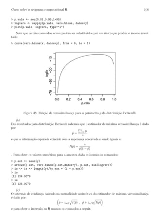Curso sobre o programa computacional R 108
> p.vals <- seq(0.01,0.99,l=99)
> logvero <- sapply(p.vals, vero.binom, dados=y)
> plot(p.vals, logvero, type="l")
Note que os trˆes comandos acima podem ser substitu´ıdos por um ´unico que produz o mesmo resul-
tado:
> curve(vero.binom(x, dados=y), from = 0, to = 1)
0.0 0.2 0.4 0.6 0.8 1.0
−70−50−30−10
p.vals
loglik
Figura 38: Fun¸c˜ao de verossimilhan¸ca para o parˆametro p da distribui¸c˜ao Bernoulli.
(b)
Dos resultados para distribui¸c˜ao Bernoulli sabemos que o estimador de m´axima verossimilhan¸ca ´e dado
por
ˆp =
n
i=1 yi
n
e que a informa¸c˜ao esperada coincide com a esperan¸ca observada e sendo iguais a:
I(ˆp) =
n
ˆp(1 − ˆp)
. Para obter os valores num´ericos para a amostra dada utilizamos os comandos:
> p.est <- mean(y)
> arrows(p.est, vero.binom(p.est,dados=y), p.est, min(logvero))
> io <- ie <- length(y)/(p.est * (1 - p.est))
> io
[1] 124.0079
> ie
[1] 124.0079
(c)
O intervalo de conﬁan¸ca baseado na normalidade assint´otica do estimador de m´axima verossimilhan¸ca
´e dado por:
ˆp − zα/2 I(ˆp) , ˆp + zα/2 I(ˆp)
e para obter o intervalo no R usamos os comandos a seguir.
 
