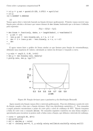 Curso sobre o programa computacional R 109
> ic1.p <- p.est + qnorm(c(0.025, 0.975)) * sqrt(1/ie)
> ic1.p
[1] 0.5439957 0.8960043
(d)
Vamos agora obter o intervalo baseado na fun¸c˜ao deviance graﬁcamente. Primeiro vamos escrever uma
fun¸c˜ao para calcular a deviance que vamos chamar de dev.binom, lembrando que a deviance ´e deﬁnida
pela express˜ao:
D(p) = 2{l(ˆp) − l(p)}.
> dev.binom <- function(p, dados, n = length(dados), x =sum(dados)){
+ p.est <- x/n
+ vero.p.est <- vero.binom(p.est, n = n, x = x)
+ dev <- 2 * (vero.p.est - vero.binom(p, n = n, x = x))
+ dev
+ }
E agora vamos fazer o gr´aﬁco de forma similar ao que ﬁzemos para fun¸c˜ao de verossimilhan¸ca,
deﬁnindo uma sequˆencia de valores, calculando as valores da deviance e tra¸cando a curva.
> p.vals <- seq(0.3, 0.95, l=101)
> dev.p <- dev.binom(p.vals, dados=y)
> plot(p.vals, dev.p, typ="l")
0.3 0.4 0.5 0.6 0.7 0.8 0.9
051015
p.vals
dev.p
Figura 39: Fun¸c˜ao deviance para o parˆametro p da distribui¸c˜ao Bernoulli.
Agora usando esta fun¸c˜ao vamos obter o intervalo gr´aﬁcamente. Para isto deﬁnimos o ponto de corte
da fun¸c˜ao usando o fato que a fun¸c˜ao deviance D(p) tem distribui¸c˜ao assint´otica χ2
. Nos comandos
a seguir primeiro encontramos o ponto de corte para o n´ıvel de conﬁan¸ca de 95%. Depois tra¸camos
a linha de corte com o comando abline. Os comandos seguintes consistem em uma forma simples e
aproximada para encontrar os pontos onde a linha conta a fun¸c˜ao, que deﬁnem o intervalo de conﬁan¸ca.
> corte <- qchisq(0.95, df=1)
> abline(h=corte)
> dif <- abs(dev.p - corte)
> inf <- ifelse(p.est==0, 0, p.vals[p.vals<p.est][which.min(dif[p.vals<p.est])])
 