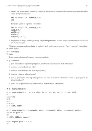 Curso sobre o programa computacional R 11
1. Deﬁna um array com o comando a seguir e inspecione o objeto certiﬁcando-se que voce entendeu
como arrays s˜ao criados.
ar1 <- array(1:24, dim=c(3,4,2))
ar1
Examine agora os seguinte comandos:
ar1 <- array(1:24, dim=c(3,4,2))
ar1[,2:3,]
ar1[2,,1]
sum(ar1[,,1])
sum(ar1[1:2,,1])
2. Inspecione o “help” da fun¸c˜ao array (digite help(array)), rode e inspecione os exemplos contidos
na documenta¸c˜ao.
Veja agora um exemplo de dados j´a incluido no R no formato de array. Para “carregar” e visualizar
os dados digite:
data(Titanic)
Titanic
Para maiores informa¸c˜oes sobre estes dados digite:
help(Titanic)
Agora responda `as seguintes perguntas, mostrando os comandos do R utilizados:
1. quantas pessoas havia no total?
2. quantas pessoas havia na tripula¸c˜ao (crew)?
3. quantas crian¸cas sobreviveram?
4. qual a propor¸c˜ao (em %) entre pessoas do sexo masculino e feminino entre os passageiros da
primeira classe?
5. quais sao as propor¸c˜oes de sobreviventes entre homens e mulheres?
3.4 Data-frames
d1 <- data.frame(X = 1:10, Y = c(51, 54, 61, 67, 68, 75, 77, 75, 80, 82))
d1
names(d1)
d1$X
d1$Y
plot(d1)
plot(d1$X, d1$Y)
d2 <- data.frame(Y= c(10+rnorm(5, sd=2), 16+rnorm(5, sd=2), 14+rnorm(5, sd=2)))
d2$lev <- gl(3,5)
d2
by(d2$Y, d2$lev, summary)
d3 <- expand.grid(1:3, 4:5)
d3
 