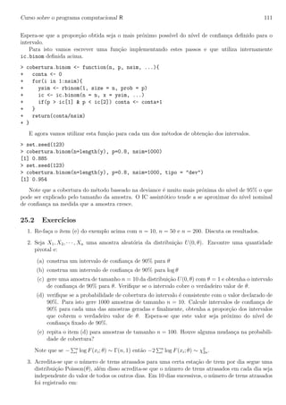 Curso sobre o programa computacional R 111
Espera-se que a propor¸c˜ao obtida seja o mais pr´oximo poss´ıvel do n´ıvel de conﬁan¸ca deﬁnido para o
intervalo.
Para isto vamos escrever uma fun¸c˜ao implementando estes passos e que utiliza internamente
ic.binom deﬁnida acima.
> cobertura.binom <- function(n, p, nsim, ...){
+ conta <- 0
+ for(i in 1:nsim){
+ ysim <- rbinom(1, size = n, prob = p)
+ ic <- ic.binom(n = n, x = ysim, ...)
+ if(p > ic[1] & p < ic[2]) conta <- conta+1
+ }
+ return(conta/nsim)
+ }
E agora vamos utilizar esta fun¸c˜ao para cada um dos m´etodos de obten¸c˜ao dos intervalos.
> set.seed(123)
> cobertura.binom(n=length(y), p=0.8, nsim=1000)
[1] 0.885
> set.seed(123)
> cobertura.binom(n=length(y), p=0.8, nsim=1000, tipo = "dev")
[1] 0.954
Note que a cobertura do m´etodo baseado na deviance ´e muito mais pr´oxima do n´ıvel de 95% o que
pode ser explicado pelo tamanho da amostra. O IC assint´otico tende a se aproximar do n´ıvel nominal
de conﬁan¸ca na medida que a amostra cresce.
25.2 Exerc´ıcios
1. Re-fa¸ca o ´ıtem (e) do exemplo acima com n = 10, n = 50 e n = 200. Discuta os resultados.
2. Seja X1, X2, · · · , Xn uma amostra aleat´oria da distribui¸c˜ao U(0, θ). Encontre uma quantidade
pivotal e:
(a) construa um intervalo de conﬁan¸ca de 90% para θ
(b) construa um intervalo de conﬁan¸ca de 90% para log θ
(c) gere uma amostra de tamanho n = 10 da distribui¸c˜ao U(0, θ) com θ = 1 e obtenha o intervalo
de conﬁan¸ca de 90% para θ. Veriﬁque se o intervalo cobre o verdadeiro valor de θ.
(d) veriﬁque se a probabilidade de cobertura do intervalo ´e consistente com o valor declarado de
90%. Para isto gere 1000 amostras de tamanho n = 10. Calcule intervalos de conﬁan¸ca de
90% para cada uma das amostras geradas e ﬁnalmente, obtenha a propor¸c˜ao dos intervalos
que cobrem o verdadeiro valor de θ. Espera-se que este valor seja pr´oximo do n´ıvel de
conﬁan¸ca ﬁxado de 90%.
(e) repita o item (d) para amostras de tamanho n = 100. Houve alguma mudan¸ca na probabili-
dade de cobertura?
Note que se − n
i log F(xi; θ) ∼ Γ(n, 1) ent˜ao −2 n
i log F(xi; θ) ∼ χ2
2n.
3. Acredita-se que o n´umero de trens atrasados para uma certa esta¸c˜ao de trem por dia segue uma
distribui¸c˜ao Poisson(θ), al´em disso acredita-se que o n´umero de trens atrasados em cada dia seja
independente do valor de todos os outros dias. Em 10 dias sucessivos, o n´umero de trens atrasados
foi registrado em:
 