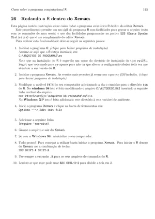 Curso sobre o programa computacional R 113
26 Rodando o R dentro do Xemacs
Esta p´agina cont´em instru¸c˜oes sobre como rodar o programa estat´ıstico R dentro do editor Xemacs.
Este procedimento permite um uso ´agil do programa R com facilidades para gravar o arquivo texto
com os comandos de uma sess˜ao e uso das facilidades programadas no pacote ESS (Emacs Speaks
Statistics) que ´e um complemento do editor Xemacs.
Para utilizar esta funcionalidade deve-se seguir os seguintes passos:
1. Instalar o programa R. (clique para baixar programa de instala¸c˜ao)
Assume-se aqui que o R esteja instalado em:
C:ARQUIVOS DE PROGRAMASrw
Note que na instala¸c˜ao do R ´e sugerido um nome do diret´orio de instala¸c˜ao do tipo rw1071.
Sugiro que voce mude para rw apanes para n˜ao ter que alterar a conﬁgura¸c˜ao abaixo toda vez que
atualizar a sua vers˜ao do R.
2. Instalar o programa Xemacs. As vers˜oes mais recentes j´a veem com o pacote ESS inclu´ıdo. (clique
para baixar programa de instala¸c˜ao)
3. Modiﬁque a vari´avel PATH do seu computador adicionando a ela o caminho para o diret´orio bin
do R. No windows 98 isto ´e feito modiﬁcando o arquivo C:AUTOEXEC.BAT inserindo a seguinte
linha no ﬁnal do arquivo
SET PATH=%PATH%;C:ARQUIVOS DE PROGRAMArwbin
No Windows XP isto ´e feito adicionado este diret´orio `a esta vari´avel de ambiente.
4. Inicie o programa Xemacs e clique na barra de ferramentas em:
Options ---> Edit init file
5. Adicionar a seguinte linha:
(require ’ess-site)
6. Gravar o arquivo e sair do Xemacs.
7. Se usar o Windows 98: reinicialize o seu computador.
8. Tudo pronto! Para come¸car a utilizar basta iniciar o programa Xemacs. Para iniciar o R dentro
do Xemacs use a combina¸c˜ao de teclas:
ESC SHIFT-X SHIFT-R
9. Use sempre a extens˜ao .R para os seus arquivos de comandos do R.
10. Lembre-se que voce pode usar ESC CTRL-X-2 para dividir a tela em 2.
 