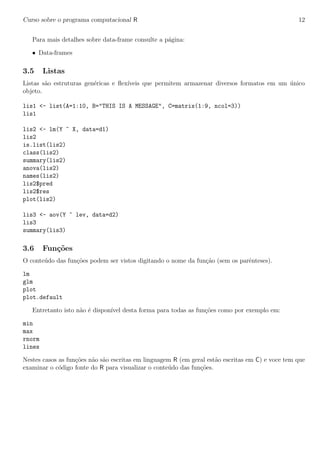 Curso sobre o programa computacional R 12
Para mais detalhes sobre data-frame consulte a p´agina:
• Data-frames
3.5 Listas
Listas s˜ao estruturas gen´ericas e ﬂex´ıveis que permitem armazenar diversos formatos em um ´unico
objeto.
lis1 <- list(A=1:10, B="THIS IS A MESSAGE", C=matrix(1:9, ncol=3))
lis1
lis2 <- lm(Y ~ X, data=d1)
lis2
is.list(lis2)
class(lis2)
summary(lis2)
anova(lis2)
names(lis2)
lis2$pred
lis2$res
plot(lis2)
lis3 <- aov(Y ~ lev, data=d2)
lis3
summary(lis3)
3.6 Fun¸c˜oes
O conte´udo das fun¸c˜oes podem ser vistos digitando o nome da fun¸c˜ao (sem os parˆenteses).
lm
glm
plot
plot.default
Entretanto isto n˜ao ´e dispon´ıvel desta forma para todas as fun¸c˜oes como por exemplo em:
min
max
rnorm
lines
Nestes casos as fun¸c˜oes n˜ao s˜ao escritas em linguagem R (em geral est˜ao escritas em C) e voce tem que
examinar o c´odigo fonte do R para visualizar o conte´udo das fun¸c˜oes.
 