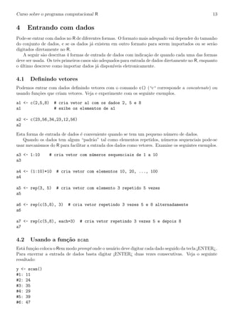 Curso sobre o programa computacional R 13
4 Entrando com dados
Pode-se entrar com dados no R de diferentes formas. O formato mais adequado vai depender do tamanho
do conjunto de dados, e se os dados j´a existem em outro formato para serem importados ou se ser˜ao
digitados diretamente no R.
A seguir s˜ao descritas 4 formas de entrada de dados com indica¸c˜ao de quando cada uma das formas
deve ser usada. Os trˆes primeiros casos s˜ao adequados para entrada de dados diretamente no R, enquanto
o ´ultimo descreve como importar dados j´a dispon´ıveis eletronicamente.
4.1 Deﬁnindo vetores
Podemos entrar com dados deﬁnindo vetores com o comando c() (“c“ corresponde a concatenate) ou
usando fun¸c˜oes que criam vetores. Veja e experimente com os seguinte exemplos.
a1 <- c(2,5,8) # cria vetor a1 com os dados 2, 5 e 8
a1 # exibe os elementos de a1
a2 <- c(23,56,34,23,12,56)
a2
Esta forma de entrada de dados ´e conveniente quando se tem um pequeno n´umero de dados.
Quando os dados tem algum “padr˜ao” tal como elementos repetidos, n´umeros sequenciais pode-se
usar mecanismos do R para facilitar a entrada dos dados como vetores. Examine os seguintes exemplos.
a3 <- 1:10 # cria vetor com n´umeros sequenciais de 1 a 10
a3
a4 <- (1:10)*10 # cria vetor com elementos 10, 20, ..., 100
a4
a5 <- rep(3, 5) # cria vetor com elemento 3 repetido 5 vezes
a5
a6 <- rep(c(5,8), 3) # cria vetor repetindo 3 vezes 5 e 8 alternadamente
a6
a7 <- rep(c(5,8), each=3) # cria vetor repetindo 3 vezes 5 e depois 8
a7
4.2 Usando a fun¸c˜ao scan
Est´a fun¸c˜ao coloca o Rem modo prompt onde o usu´ario deve digitar cada dado seguido da tecla ¡ENTER¿.
Para encerrar a entrada de dados basta digitar ¡ENTER¿ duas vezes consecutivas. Veja o seguinte
resultado:
y <- scan()
#1: 11
#2: 24
#3: 35
#4: 29
#5: 39
#6: 47
 