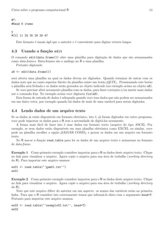 Curso sobre o programa computacional R 14
#7:
#Read 6 items
y
#[1] 11 24 35 29 39 47
Este formato ´e maais ´agil que o anterior e ´e conveniente para digitar vetores longos.
4.3 Usando a fun¸c˜ao edit
O comando edit(data.frame()) abre uma planilha para digita¸c˜ao de dados que s˜ao armazanados
como data-frames. Data-frames s˜ao o an´alogo no R a uma planilha.
Portanto digitando
a8 <- edit(data.frame())
ser´a aberta uma planilha na qual os dados devem ser digitados. Quando terminar de entrar com os
dados note que no canto superior direito da planilha existe um bot˜ao ¡QUIT¿. Pressionando este bot˜ao
a planilha ser´a fechada e os dados ser˜ao gravados no objeto indicado (no exemplo acima no objeto a8).
Se voce precisar abrir novamente planilha com os dados, para fazer corre¸c˜oes e/ou inserir mais dados
use o comando fix. No exemplo acima voce digitaria fix(a8).
Esta forma de entrada de dados ´e adequada quando voce tem dados que n˜ao podem ser armazenados
em um ´unico vetor, por exemplo quando h´a dados de mais de uma vari´avel para serem digitados.
4.4 Lendo dados de um arquivo texto
Se os dados j´a est˜ao dispon´ıveis em formato eletrˆonico, isto ´e, j´a foram digitados em outro programa,
voce pode importar os dados para o R sem a necessidade de digit´a-los novamente.
A forma mais f´acil de fazer isto ´e usar dados em formato texto (arquivo do tipo ASCII). Por
exemplo, se seus dados est˜ao dispon´ıveis em uma planilha eletrˆonica como EXCEL ou similar, voce
pode na planilha escolher a op¸c˜ao ¡SALVAR COMO¿ e gravar os dados em um arquivo em formato
texto.
No R usa-se a fun¸c˜ao read.table para ler os dados de um arquivo texto e armazenar no formato
de data-frame.
Exemplo 1 Como primeiro exemplo considere importar para o R os dados deste arquivo texto. Clique
no link para visualizar o arquivo. Agora copie o arquivo para sua ´area de trabalho (working directory
do R). Para importar este arquivo usamos:
ex01 <- read.table(‘‘gam01.txt’’)
ex01
Exemplo 2 Como primeiro exemplo considere importar para o R os dados deste arquivo texto. Clique
no link para visualizar o arquivo. Agora copie o arquivo para sua ´area de trabalho (working directory
do R).
Note que este arquivo difere do anterior em um aspecto: os nomes das vari´aveis est˜ao na primeira
linha. Para que o R considere isto corretamente temos que inform´a-lo disto com o argumento head=T.
Portanto para importar este arquivo usamos:
ex02 <- read.table(‘‘exemplo02.txt’’, head=T)
ex02
 