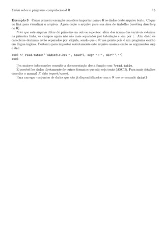 Curso sobre o programa computacional R 15
Exemplo 3 Como primeiro exemplo considere importar para o R os dados deste arquivo texto. Clique
no link para visualizar o arquivo. Agora copie o arquivo para sua ´area de trabalho (working directory
do R).
Note que este arquivo difere do primeiro em outros aspectos: al´em dos nomes das vari´aveis estarem
na primeira linha, os campos agora n˜ao s˜ao mais separados por tabula¸c˜ao e sim por :. Alm disto os
caracteres decimais est˜ao separados por v´ırgula, sendo que o R usa ponto pois ´e um programa escrito
em l´ıngua inglesa. Portanto para importar corretamente este arquivo usamos ent˜ao os argumentos sep
e dec:
ex03 <- read.table(‘‘dadosfic.csv’’, head=T, sep=’’:’’, dec=’’,’’)
ex03
Pra maiores informa¸c˜oes consulte a documenta¸c˜ao desta fun¸c˜ao com ?read.table.
´E poss´ıvel ler dados diretamente de outros formatos que n˜ao seja texto (ASCII). Para mais detalhes
consulte o manual R data import/export.
Para carregar conjuntos de dados que s˜ao j´a disponibilizados com o R use o comando data()
 