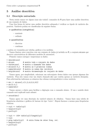 Curso sobre o programa computacional R 16
5 An´alise descritiva
5.1 Descri¸c˜ao univariada
Nesta sess˜ao vamos ver alguns (mas n˜ao todos!) comandos do R para fazer uma an´alise descritiva
de um conjunto de dados.
Uma boa forma de iniciar uma an´alise descritiva adequada ´e veriﬁcar os tipode de vari´aveis dis-
pon´ıveis. Vari´aveis podem ser classiﬁcadas da seguinte forma:
• qualitativas (categ´oricas)
– nominais
– ordinais
• quantitativas
– discretas
– cont´ınuas
e podem ser resumidas por tabelas, gr´aﬁcos e/ou medidas.
Vamos ilustrar estes conceitos com um conjunto de dados j´a inclu´ıdo no R, o conjunto mtcars que
descreve caracter´ısticas de diferentes modelos de autom´ovel.
Primeiro vamos carregar e inspecionar os dados.
> data(mtcars)
> mtcars # mostra todo o conjunto de dados
> dim(mtcars) # mostra a dimens~ao dos dados
> mtcars[1:5,] # mostra as 5 primeiras linhas
> names(mtcars) # mostra os nomes das vari´aveis
> help(mtcars) # mostra documenta¸c~ao do conjunto de dados
Vamos agora, por simplicidade, selecionar um subconjunto destes dados com apenas algumas das
vari´aveis. Para isto vamos criar um objeto chamado mtc que cont´em apenas as vari´aveis desejadas.
Para selecion´a-las indicamos os n´umeros das colunas correspondentes `a estas vari´aveis.
> mtc <- mtcars[,c(1,2,4,6,9,10)]
> mtc[1:5,]
> names(mtc)
Vamos anexar o objeto para facilitar a digita¸c˜ao com o comando abaixo. O uso e sentido deste
comando ser´a explicado mais adiante.
> attach(mtc)
Vamos agora ver uma descri¸c˜ao da vari´avel n´umero de cilindros. Vamos fazer uma tabela de
frequˆencias absolutas e gr´aﬁcos de barrase do tipo “torta“. Depois fazemos o mesmo para frequˆencias
relativas.
> tcyl <- table(cyl)
> barplot(tcyl)
> pie(tcyl)
> tcyl <- 100* table(cyl)/length(cyl)
> tcyl
> prop.table(tcyl) # outra forma de obter freq. rel.
> barplot(tcyl)
> pie(tcyl)
 