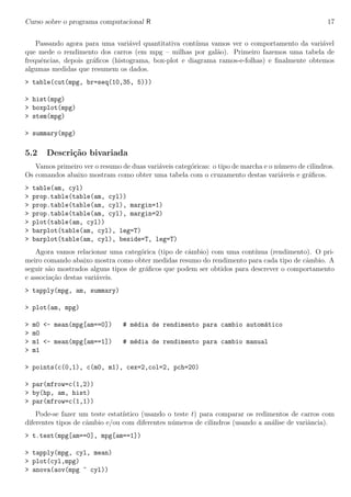 Curso sobre o programa computacional R 17
Passando agora para uma vari´avel quantitativa cont´ınua vamos ver o comportamento da vari´avel
que mede o rendimento dos carros (em mpg – milhas por gal˜ao). Primeiro fazemos uma tabela de
frequˆencias, depois gr´aﬁcos (histograma, box-plot e diagrama ramos-e-folhas) e ﬁnalmente obtemos
algumas medidas que resumem os dados.
> table(cut(mpg, br=seq(10,35, 5)))
> hist(mpg)
> boxplot(mpg)
> stem(mpg)
> summary(mpg)
5.2 Descri¸c˜ao bivariada
Vamos primeiro ver o resumo de duas vari´aveis categ´oricas: o tipo de marcha e o n´umero de cilindros.
Os comandos abaixo mostram como obter uma tabela com o cruzamento destas vari´aveis e gr´aﬁcos.
> table(am, cyl)
> prop.table(table(am, cyl))
> prop.table(table(am, cyl), margin=1)
> prop.table(table(am, cyl), margin=2)
> plot(table(am, cyl))
> barplot(table(am, cyl), leg=T)
> barplot(table(am, cyl), beside=T, leg=T)
Agora vamos relacionar uma categ´orica (tipo de cˆambio) com uma cont´ınua (rendimento). O pri-
meiro comando abaixo mostra como obter medidas resumo do rendimento para cada tipo de cˆambio. A
seguir s˜ao mostrados alguns tipos de gr´aﬁcos que podem ser obtidos para descrever o comportamento
e associa¸c˜ao destas vari´aveis.
> tapply(mpg, am, summary)
> plot(am, mpg)
> m0 <- mean(mpg[am==0]) # m´edia de rendimento para cambio autom´atico
> m0
> m1 <- mean(mpg[am==1]) # m´edia de rendimento para cambio manual
> m1
> points(c(0,1), c(m0, m1), cex=2,col=2, pch=20)
> par(mfrow=c(1,2))
> by(hp, am, hist)
> par(mfrow=c(1,1))
Pode-se fazer um teste estat´ıstico (usando o teste t) para comparar os redimentos de carros com
diferentes tipos de cˆambio e/ou com diferentes n´umeros de cilindros (usando a an´alise de variˆancia).
> t.test(mpg[am==0], mpg[am==1])
> tapply(mpg, cyl, mean)
> plot(cyl,mpg)
> anova(aov(mpg ~ cyl))
 