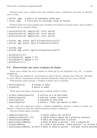 Curso sobre o programa computacional R 18
Passamos agora para a rela¸c˜ao entre duas cont´ınuas (peso e rendimento) que pode ser ilustrada
como se segue.
> plot(wt, mpg) # gr´afico de rendimento versus peso
> cor(wt, mpg) # coeficiente de correla¸c~ao linear de Pearson
Podemos ainda usar recusos gr´aﬁcos para visualizar trˆes vari´aveis ao mesmo tempo. Veja os gr´aﬁcos
produzidos com os comandos abaixo.
> points(wt[cyl==4], mpg[cyl==4], col=2, pch=19)
> points(wt[cyl==6], mpg[cyl==6], col=3, pch=19)
> points(wt[cyl==8], mpg[cyl==8], col=4, pch=19)
> plot(wt, mpg, pch=21, bg=(2:4)[codes(factor(cyl))])
> plot(wt, mpg, pch=21, bg=(2:4)[codes(factor(am))])
> plot(hp, mpg)
> plot(hp, mpg, pch=21, bg=c(2,4)[codes(factor(am))])
> par(mfrow=c(1,2))
> plot(hp[am==0], mpg[am == 0])
> plot(hp[am==1], mpg[am == 1])
> par(mfrow=c(1,1))
5.3 Descrevendo um outro conjunto de dados
Vamos agora utilizar um outro conjunto de dados que j´a vem dispon´ıvel com o R – o conjunto
airquality.
Estes dados s˜ao medidas de: concentra¸c˜ao de ozˆonio (Ozone), radia¸c˜ao solar (Solar.R), velocidade
de vento (Wind) e temperatura (Temp) coletados diariamente (Day) por cinco meses (Month).
Primeiramente vamos carregar e visualisar os dados com os comandos:
> data(airquality) # carrega os dados
> airquality # mostra os dados
Vamos agora usar alguns comandos para “conhecer melhor”os dados:
> is.data.frame(airquality) # verifica se ´e um data-frame
> names(airquality) # nome das colunas (vari´aveis)
> dim(airquality) # dimens~oes do data-frame
> help(airquality) # mostra o ‘‘help’’que explica os dados
Bem, agora que conhecemos melhor o conjunto airquality, sabemos o n´umero de dados, seu
formato, o n´umero de nome das vari´aveis podemos come¸car a analis´a-los.
Veja por exemplo alguns comandos:
> summary(airquality) # r´apido sum´ario das vari´aveis
> summary(airquality[,1:4]) # r´apido sum´ario apenas das 4 primeiras vari´aveis
> mean(airquality$Temp) # m´edia das temperaturas no per´ıodo
> mean(airquality$Ozone) # m´edia do Ozone no per´ıodo - note a resposta NA
> airquality$Ozone # a raz~ao ´e que existem ‘‘dados perdidos’’ na vari´avel O
> mean(airquality$Ozone, na.rm=T) # m´edia do Ozone no per´ıodo - retirando valores perdidos
 