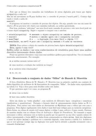 Curso sobre o programa computacional R 19
Note que os ´utimos tres comandos s˜ao trabalhosos de serem digitados pois temos que digitar
airquality a cada vez!
Mas h´a um mecanismo no R para facilitar isto: o caminho de procura (“search path”). Come¸ce digi-
tando e vendo s sa´ıda de:
search()
O programa vai mostrar o caminho de procura dos objetos. Ou seja, quando voce usa um nome do
objeto o R vai procurar este objeto nos caminhos indicado, na ordem apresentada.
Pois bem, podemos “adicionar” um novo local neste caminho de procura e este novo local pode ser
o nosso objeto airquality. Digite o seguinte e compare com o anterior:
> attach(airquality) # anexando o objeto airquality no caminho de procura.
> search() # mostra o caminho agora com o airquality inclu´ıdo
> mean(Temp) # e ... a digita¸c~ao fica mais f´acil e r´apida !!!!
> mean(Ozone, na.rm=T) # pois com o airquality anexado o R acha as vari´aveis
NOTA: Para retirar o objeto do caminho de procura basta digitar detach(airquality).
Bem, agora ´e com voce!
Reﬂita sobre os dados e use seus conhecimentos de estat´ıstica para fazer uma an´alise
descritiva interessante destes dados.
Pense em quest˜oes relevantes e veja como usar medidas e gr´aﬁcos para respondˆe-las. Use os comandos
mostrados anteriormente. Por exemplo:
• as m´edias mensais variam entre si?
• como mostrar a evolu¸c˜ao das vari´aveis no tempo?
• as vari´aveis est˜ao relacionadas?
• etc, etc, etc
5.4 Descrevendo o conjunto de dados “Milsa” de Bussab & Morettin
O livro Estat´ıstica B´asica de W. Bussab e P. Morettin traz no primeiro cap´ıtulo um conjunto de
dados hipot´etico de atributos de 36 funcion´arios da companhia “Milsa”. Os dados est˜ao reproduzidos
na tabela 5.4. Veja o livro para mais detalhes sobre este dados.
O que queremos aqui ´e ver como, no programa R:
• entrar com os dados
• fazer uma an´alise descritiva
Estes s˜ao dados no “estilo planilha”, com vari´aveis de diferentes tipos: categ´oricas e num´ericas
(qualitativas e quantitativas). Portanto o formato ideal de armazanamento destes dados no R ´e o
data.frame. Para entrar com estes dados no diretamente no Rpodemos usar o editor que vem com o
programa. Para digitar rapidamente estes dados ´e mais f´acil usar c´odigos para as vari´aveis categ´oricas.
Desta forma, na coluna de estado civil vamos digitar o c´odigo 1 para solteiro e 2 para casado. Fazemos
de maneira similar com as colunas Grau de Instru¸c˜ao e Regi˜ao de Procedˆencia. No comando a seguir
invocamos o editor, entramos com os dados na janela que vai aparecer na sua tela e quanto sa´ımos do
editor (pressionando o bot˜ao QUIT) os dados ﬁcam armazenados no objeto milsa. Ap´os isto digitamos
o nome do objeto (milsa) e podemos ver o conte´udo digitado, como mostra a tabela 5.4. Lembre-se
que se voce precisar corrigir algo na digita¸c˜ao voce pode fazˆe-lo abrindo a planilha novamente com o
comando fix(milsa).
 