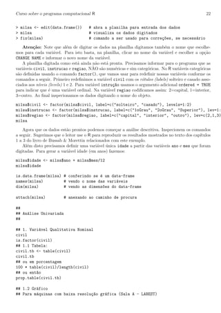 Curso sobre o programa computacional R 22
> milsa <- edit(data.frame()) # abra a planilha para entrada dos dados
> milsa # visualiza os dados digitados
> fix(milsa) # comando a ser usado para corre¸c~oes, se necess´ario
Aten¸c˜ao: Note que al´em de digitar os dados na planilha digitamos tamb´em o nome que escolhe-
mos para cada vari´avel. Para isto basta, na planilha, clicar no nome da vari´avel e escolher a op¸c˜ao
CHANGE NAME e informar o novo nome da vari´avel.
A planilha digitada como est´a ainda n˜ao est´a pronta. Precisamos informar para o programa que as
vari´aveis civil, instrucao e regiao, N˜AO s˜ao num´ericas e sim categ´oricas. No R vari´aveis categ´oricas
s˜ao deﬁnidas usando o comando factor(), que vamos usar para redeﬁnir nossas vari´aveis conforme os
comandos a seguir. Primeiro redeﬁnimos a vari´avel civil com os r´otulos (labels) solteiro e casado asso-
ciados aos n´ıveis (levels) 1 e 2. Para vari´avel intru¸c~ao usamos o argumento adicional ordered = TRUE
para indicar que ´e uma vari´avel ordinal. Na vari´avel regiao codiﬁcamos assim: 2=capital, 1=interior,
3=outro. Ao ﬁnal inspecionamos os dados digitando o nome do objeto.
milsa$civil <- factor(milsa$civil, label=c("solteiro", "casado"), levels=1:2)
milsa$instrucao <- factor(milsa$instrucao, label=c("1oGrau", "2oGrau", "Superior"), lev=1:
milsa$regiao <- factor(milsa$regiao, label=c("capital", "interior", "outro"), lev=c(2,1,3)
milsa
Agora que os dados est˜ao prontos podemos come¸car a an´alise descritiva. Inspecionem os comandos
a seguir. Sugerimos que o leitor use o R para reproduzir os resultados mostrados no texto dos cap´ıtulos
1 a 3 do livro de Bussab & Morettin relacionados com este exemplo.
Al´em disto precisamos deﬁnir uma vari´avel ´unica idade a partir das vari´aveis ano e mes que foram
digitadas. Para gerar a vari´avel idade (em anos) fazemos:
milsa$idade <- milsa$ano + milsa$mes/12
milsa$idade
is.data.frame(milsa) # conferindo se ´e um data-frame
names(milsa) # vendo o nome das vari´aveis
dim(milsa) # vendo as dimens~oes do data-frame
attach(milsa) # anexando ao caminho de procura
##
## An´alise Univariada
##
## 1. Vari´avel Qualitativa Nominal
civil
is.factor(civil)
## 1.1 Tabela:
civil.tb <- table(civil)
civil.tb
## ou em porcentagem
100 * table(civil)/length(civil)
## ou ent~ao
prop.table(civil.tb)
## 1.2 Gr´afico
## Para m´aquinas com baixa resolu¸c~ao gr´afica (Sala A - LABEST)
 