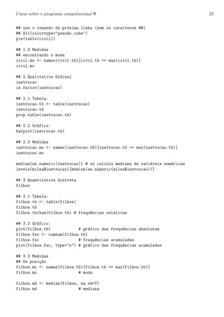 Curso sobre o programa computacional R 23
## use o comando da pr´oxima linha (sem os caracteres ##)
## X11(colortype="pseudo.cube")
pie(table(civil))
## 1.3 Medidas
## encontrando a moda
civil.mo <- names(civil.tb)[civil.tb == max(civil.tb)]
civil.mo
## 2 Qualitativa Ordinal
instrucao
is.factor(instrucao)
## 2.1 Tabela:
instrucao.tb <- table(instrucao)
instrucao.tb
prop.table(instrucao.tb)
## 2.2 Gr´afico:
barplot(instrucao.tb)
## 2.3 Medidas
instrucao.mo <- names(instrucao.tb)[instrucao.tb == max(instrucao.tb)]
instrucao.mo
median(as.numeric(instrucao)) # s´o calcula mediana de vari´aveis num´ericas
levels(milsa$instrucao)[median(as.numeric(milsa$instrucao))]
## 3 Quantitativa discreta
filhos
## 3.1 Tabela:
filhos.tb <- table(filhos)
filhos.tb
filhos.tb/sum(filhos.tb) # frequ^encias relativas
## 3.2 Gr´afico:
plot(filhos.tb) # gr´afico das frequ^encias absolutas
filhos.fac <- cumsum(filhos.tb)
filhos.fac # frequ^encias acumuladas
plot(filhos.fac, type="s") # gr´afico das frequ^encias acumuladas
## 3.3 Medidas
## De posi¸c~ao
filhos.mo <- names(filhos.tb)[filhos.tb == max(filhos.tb)]
filhos.mo # moda
filhos.md <- median(filhos, na.rm=T)
filhos.md # mediana
 