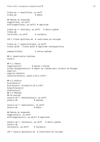 Curso sobre o programa computacional R 24
filhos.me <- mean(filhos, na.rm=T)
filhos.me # m´edia
## Medida de dispers~ao
range(filhos, na.rm=T)
diff(range(filhos, na.rm=T)) # amplitude
filhos.dp <- sd(filhos, na.rm=T) # desvio padr~ao
filhos.dp
var(filhos, na.rm=T) # vari^ancia
100 * filhos.dp/filhos.me # coeficiente de varia¸c~ao
filhos.qt <- quantile(filhos, na.rm=T)
filhos.qt[4] - filhos.qt[2] # amplitude interquart´ılica
summary(filhos) # v´arias medidas
## 4. Quantitativa Cont´ınua
salario
## 4.1 Tabela
range(salario) # m´aximo e m´ınimo
nclass.Sturges(salario) # n´umero de classes pelo crit´erio de Sturges
args(cut)
args(cut.default)
table(cut(salario, seq(3.5,23.5,l=8)))
## 4.2 Gr´afico
hist(salario)
hist(salario, br=seq(3.5,23.5,l=8))
boxplot(salario)
stem(salario)
## 4.3 Medidas
## De posi¸c~ao
salario.md <- median(salario, na.rm=T)
salario.md # mediana
salario.me <- mean(salario, na.rm=T)
salario.me # m´edia
## Medida de dispers~ao
range(salario, na.rm=T)
diff(range(salario, na.rm=T)) # amplitude
salario.dp <- sd(salario, na.rm=T) # desvio padr~ao
salario.dp
var(salario, na.rm=T) # vari^ancia
100 * salario.dp/salario.me # coeficiente de varia¸c~ao
 