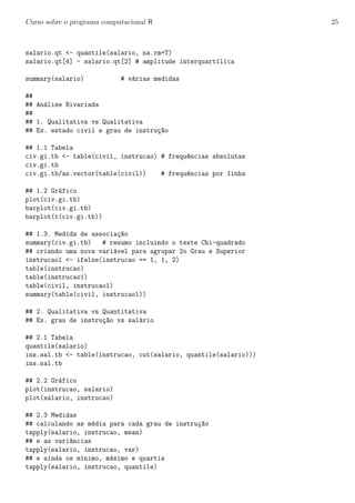 Curso sobre o programa computacional R 25
salario.qt <- quantile(salario, na.rm=T)
salario.qt[4] - salario.qt[2] # amplitude interquart´ılica
summary(salario) # v´arias medidas
##
## An´alise Bivariada
##
## 1. Qualitativa vs Qualitativa
## Ex. estado civil e grau de instru¸c~ao
## 1.1 Tabela
civ.gi.tb <- table(civil, instrucao) # frequ^encias absolutas
civ.gi.tb
civ.gi.tb/as.vector(table(civil)) # frequ^encias por linha
## 1.2 Gr´afico
plot(civ.gi.tb)
barplot(civ.gi.tb)
barplot(t(civ.gi.tb))
## 1.3. Medida de associa¸c~ao
summary(civ.gi.tb) # resumo incluindo o teste Chi-quadrado
## criando uma nova vari´avel para agrupar 2o Grau e Superior
instrucao1 <- ifelse(instrucao == 1, 1, 2)
table(instrucao)
table(instrucao1)
table(civil, instrucao1)
summary(table(civil, instrucao1))
## 2. Qualitativa vs Quantitativa
## Ex. grau de instru¸c~ao vs sal´ario
## 2.1 Tabela
quantile(salario)
ins.sal.tb <- table(instrucao, cut(salario, quantile(salario)))
ins.sal.tb
## 2.2 Gr´afico
plot(instrucao, salario)
plot(salario, instrucao)
## 2.3 Medidas
## calculando as m´edia para cada grau de instru¸c~ao
tapply(salario, instrucao, mean)
## e as vari^ancias
tapply(salario, instrucao, var)
## e ainda os m´ınimo, m´aximo e quartis
tapply(salario, instrucao, quantile)
 