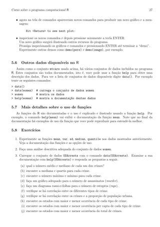 Curso sobre o programa computacional R 27
• agora na tela de comandos apareceram novos comandos para produzir um novo gr´aﬁco e a men-
sagem:
Hit <Return> to see next plot:
• inspecione os novos comandos e depois pressione novamente a tecla ENTER.
Um novo gr´aﬁco surgir´a ilustrando outros recursos do programa.
Prossiga inspecionando os gr´aﬁcos e comandos e pressionando ENTER at´e terminar a “demo”.
Experimente outras demos como demo(pers) e demo(image), por exemplo.
5.6 Outros dados dispon´ıveis no R
Assim como o conjunto mtcars usado acima, h´a v´arios conjuntos de dados inclu´ıdos no programa
R. Estes conjuntos s˜ao todos documentados, isto ´e, voce pode usar a fun¸c˜ao help para obter uma
descri¸c˜ao dos dados. Para ver a lista de conjuntos de dados dispon´ıveis digite data(). Por exemplo
tente os seguintes comandos:
> data()
> data(women) # carrega o conjunto de dados women
> women # mostra os dados
> help(woman) # mostra a documenta¸c~ao destes dados
5.7 Mais detalhes sobre o uso de fun¸c˜oes
As fun¸c˜oes do R s˜ao documentadas e o uso ´e explicado e ilustrado usando a fun¸c˜ao help. Por
exemplo, o comando help(mean) vai exibir e documenta¸c˜ao da fun¸c˜ao mean. Note que no ﬁnal da
documenta¸c˜ao h´a exemplos de uso da fun¸c˜ao que voce pode reproduzir para entendˆe-la melhor.
5.8 Exerc´ıcios
1. Experimente as fun¸c˜oes mean, var, sd, median, quantile nos dados mostrados anteriormente.
Veja a documenta¸c˜ao das fun¸c˜oes e as op¸c˜oes de uso.
2. Fa¸ca uma an´alise descritiva adequada do conjunto de dados women.
3. Carregue o conjunto de dados USArrests com o comando data(USArrests). Examine a sua
documenta¸c˜ao com help(USArrests) e responda as perguntas a seguir.
(a) qual o n´umero m´edio e mediano de cada um dos crimes?
(b) encontre a mediana e quartis para cada crime.
(c) encontre o n´umero m´aximo e m´ınimo para cada crime.
(d) fa¸ca um gr´aﬁco adequado para o n´umero de assassinatos (murder).
(e) fa¸ca um diagrama ramo-e-folhas para o n´umero de estupros (rape).
(f) veriﬁque se h´a correla¸c˜ao entre os diferentes tipos de crime.
(g) veriﬁque se h´a correla¸c˜ao entre os crimes e a propor¸c˜ao de popula¸c˜ao urbana.
(h) encontre os estados com maior e menor ocorrˆencia de cada tipo de crime.
(i) encontre os estados com maior e menor ocorrˆencia per capta de cada tipo de crime.
(j) encontre os estados com maior e menor ocorrˆencia do total de crimes.
 