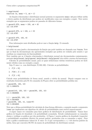 Curso sobre o programa computacional R 29
> args(rnorm)
function (n, mean = 0, sd = 1)
As fun¸c˜oes relacionadas `a distribui¸c˜ao normal possuem os argumentos mean e sd para deﬁnir m´edia
e desvio padr˜ao da distribui¸c˜ao que podem ser modiﬁcados como nos exemplos a seguir. Note nestes
exemplos que os argumentos podem ser passados de diferentes formas.
> qnorm(0.975, mean = 100, sd = 8)
[1] 115.6797
> qnorm(0.975, m = 100, s = 8)
[1] 115.6797
> qnorm(0.975, 100, 8)
[1] 115.6797
Para informa¸c˜oes mais detalhadas pode-se usar a fun¸c˜ao help. O comando
> help(rnorm)
ir´a exibir em uma janela a documenta¸c˜ao da fun¸c˜ao que pode tamb´em ser chamada com ?rnorm. Note
que ao ﬁnal da documenta¸c˜ao s˜ao apresentados exemplos que podem ser rodados pelo usu´ario e que
auxiliam na compreens˜ao da funcionalidade.
Note tamb´em que as 4 fun¸c˜oes relacionadas `a distribui¸c˜ao normal s˜ao documentadas conjuntamente,
portanto help(rnorm), help(qnorm), help(dnorm) e help(pnorm) ir˜ao exibir a mesma documenta¸c˜ao.
C´alculos de probabilidades usuais, para os quais utiliz´avamos tabelas estat´ısticas podem ser facil-
mente obtidos como no exemplo a seguir.
Seja X uma v.a. com distribui¸c˜ao N(100, 100). Calcular as probabilidades:
1. P[X < 95]
2. P[90 < X < 110]
3. P[X > 95]
Calcule estas probabilidades de forma usual, usando a tabela da normal. Depois compare com os
resultados fornecidos pelo R. Os comandos do R para obter as probabilidades pedidas s˜ao:
> pnorm(95, 100, 10)
[1] 0.3085375
> pnorm(110, 100, 10) - pnorm(90, 100, 10)
[1] 0.6826895
> 1 - pnorm(95, 100, 10)
[1] 0.6914625
> pnorm(95, 100, 10, lower=F)
[1] 0.6914625
Note que a ´ultima probabilidade foi calculada de duas formas diferentes, a segunda usando o argumento
lower que implementa um algor´ıtmo de c´alculo de probabilidades mais est´avel numericamente.
A seguir vamos ver comandos para fazer gr´aﬁcos de distribui¸c˜oes de probabilidade. Vamos fazer
gr´aﬁcos de fun¸c˜oes de densidade e de probabilidade acumulada. Estude cuidadosamente os comandos
abaixo e veriﬁque os gr´aﬁcos por eles produzidos. A Figura 1 mostra gr´aﬁcos da densidade (esquerda)
e probabilidade acumulada (direita) da normal padr˜ao, produzidos com os comandos a seguir. Para
fazer o gr´aﬁco consideramos valores de X entre -3 e 3 que correspondem a +/- trˆes desvios padr˜oes da
m´edia, faixa que concentra 99,73% da massa de probabilidade da distribui¸c˜ao normal.
 