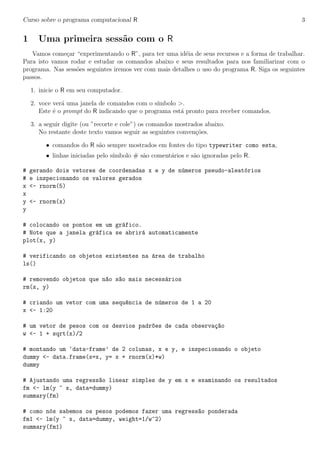 Curso sobre o programa computacional R 3
1 Uma primeira sess˜ao com o R
Vamos come¸car “experimentando o R”, para ter uma id´eia de seus recursos e a forma de trabalhar.
Para isto vamos rodar e estudar os comandos abaixo e seus resultados para nos familiarizar com o
programa. Nas sess˜oes seguintes iremos ver com mais detalhes o uso do programa R. Siga os seguintes
passos.
1. inicie o R em seu computador.
2. voce ver´a uma janela de comandos com o s´ımbolo >.
Este ´e o prompt do R indicando que o programa est´a pronto para receber comandos.
3. a seguir digite (ou ”recorte e cole”) os comandos mostrados abaixo.
No restante deste texto vamos seguir as seguintes conven¸c˜oes.
• comandos do R s˜ao sempre mostrados em fontes do tipo typewriter como esta,
• linhas iniciadas pelo s´ımbolo # s˜ao coment´arios e s˜ao ignoradas pelo R.
# gerando dois vetores de coordenadas x e y de n´umeros pseudo-aleat´orios
# e inspecionando os valores gerados
x <- rnorm(5)
x
y <- rnorm(x)
y
# colocando os pontos em um gr´afico.
# Note que a janela gr´afica se abrir´a automaticamente
plot(x, y)
# verificando os objetos existentes na ´area de trabalho
ls()
# removendo objetos que n~ao s~ao mais necess´arios
rm(x, y)
# criando um vetor com uma sequ^encia de n´umeros de 1 a 20
x <- 1:20
# um vetor de pesos com os desvios padr~oes de cada observa¸c~ao
w <- 1 + sqrt(x)/2
# montando um ‘data-frame’ de 2 colunas, x e y, e inspecionando o objeto
dummy <- data.frame(x=x, y= x + rnorm(x)*w)
dummy
# Ajustando uma regress~ao linear simples de y em x e examinando os resultados
fm <- lm(y ~ x, data=dummy)
summary(fm)
# como n´os sabemos os pesos podemos fazer uma regress~ao ponderada
fm1 <- lm(y ~ x, data=dummy, weight=1/w^2)
summary(fm1)
 