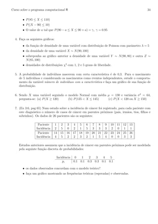 Curso sobre o programa computacional R 34
• P(85 ≤ X ≤ 110)
• P(|X − 90| ≤ 10)
• O valor de a tal que P(90 − a ≤ X ≤ 90 + a) = γ, γ = 0.95
4. Fa¸ca os seguintes gr´aﬁcos:
• da fun¸c˜ao de densidade de uma vari´avel com distribui¸c˜ao de Poisson com parˆametro λ = 5
• da densidade de uma vari´avel X ∼ N(90, 100)
• sobreponha ao gr´aﬁco anterior a densidade de uma vari´avel Y ∼ N(90, 80) e outra Z ∼
N(85, 100)
• densidades de distribui¸c˜oes χ2
com 1, 2 e 5 graus de liberdade.
5. A probabilidade de indiv´ıduos nascerem com certa caracter´ıstica ´e de 0,3. Para o nascimento
de 5 indiv´ıduos e considerando os nascimentos como eventos independentes, estude o comporta-
mento da vari´avel n´umero de indiv´ıduos com a caracter´ıstica e fa¸ca um gr´aﬁco de sua fun¸c˜ao de
distribui¸c˜ao.
6. Sendo X uma vari´avel seguindo o modelo Normal com m´edia µ = 130 e variˆancia σ2
= 64,
pergunta-se: (a) P(X ≥ 120) (b) P(135 < X ≤ 145) (c) P(X < 120 ou X ≥ 150)
7. (Ex 3.6, pag 65) Num estudo sobre a incidˆencia de cˆancer foi registrado, para cada paciente com
este diagn´ostico o n´umero de casos de cˆancer em parentes pr´oximos (pais, irm˜aos, tios, ﬁlhos e
sobrinhos). Os dados de 26 pacientes s˜ao os seguintes:
Paciente 1 2 3 4 5 6 7 8 9 10 11 12 13
Incidˆencia 2 5 0 2 1 5 3 3 3 2 0 1 1
Paciente 14 15 16 17 18 19 20 21 22 23 24 25 26
Incidˆencia 4 5 2 2 3 2 1 5 4 0 0 3 3
Estudos anteriores assumem que a incidˆencia de cˆancer em parentes pr´oximos pode ser modelada
pela seguinte fun¸c˜ao discreta de probabilidades:
Incidˆencia 0 1 2 3 4 5
pi 0.1 0.1 0.3 0.3 0.1 0.1
• os dados observados concordam com o modelo te´orico?
• fa¸ca um gr´aﬁco mostrando as frequˆencias te´oricas (esperadas) e observadas.
 
