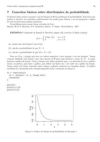 Curso sobre o programa computacional R 35
7 Conceitos b´asicos sobre distribui¸c˜oes de probabilidade
O objetivo desta sess˜ao ´e mostrar o uso de fun¸c˜oes do R em problemas de probabilidade. Exerc´ıcios que
podem (e devem!) ser resolvidos analiticamente s˜ao usados para ilustrar o uso do programa e alguns
de seus recursos para an´alises num´ericas.
Os problemas nesta sess˜ao foram retirados do livro:
Bussab, W.O. & Morettin, P.A. Estat´ıstica B´asica. 4a
edi¸c˜ao. Atual Editora. 1987.
EXEMPLO 1 (adaptado de Bussab & Morettin, p´agina 132, exerc´ıcio 1) Dada a fun¸c˜ao
f(x) =
2 exp(−2x) , se x ≥ 0
0 , se x < 0
(a) mostre que est´a fun¸c˜ao ´e uma f.d.p.
(b) calcule a probabilidade de que X > 1
(c) calcule a probabilidade de que 0.2 < X < 0.8
Para ser f.d.p. a fun¸c˜ao n˜ao deve ter valores negativos e deve integrar 1 em seu dom´ınio. Vamos
come¸car deﬁnindo esta fun¸c˜ao como uma fun¸c˜ao no R para qual daremos o nome de f1. A seguir
fazemos o gr´aﬁco da fun¸c˜ao. Como a fun¸c˜ao tem valores positivos para x no intervalo de zero a inﬁnito
temos, na pr´atica, para fazer o gr´aﬁco, que deﬁnir um limite em x at´e onde vai o gr´aﬁco da fun¸c˜ao.
Vamos achar este limite tentando v´arios valores, conforme mostram os comandos abaixo. O gr´aﬁco
escolhido foi o produzido pelo comando plot(f1,0,5) e mostrado na Figura 5.
f1 <- function(x){
fx <- ifelse(x < 0, 0, 2*exp(-2*x))
return(fx)
}
plot(f1)
plot(f1,0,10)
plot(f1,0,5)
0 1 2 3 4 5
0.00.51.01.52.0
x
f1(x)
Figura 5: Gr´aﬁco da fun¸c˜ao de probabilidade do Exemplo 1.
 
