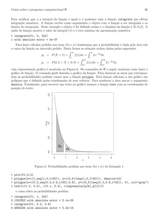 Curso sobre o programa computacional R 36
Para veriﬁcar que a a integral da fun¸c˜ao ´e igual a 1 podemos usar a fun¸c˜ao integrate que efetua
integra¸c˜ao num´erica. A fun¸c˜ao recebe como argumentos o objeto com a fun¸c˜ao a ser integrada e os
limites de integra¸c˜ao. Neste exemplo o objeto ´e f1 deﬁnido acima e o dom´ınio da fun¸c˜ao ´e [0, Inf]. A
sa´ıda da fun¸c˜ao mostra o valor da integral (1) e o erro m´aximo da aproxima¸c˜ao num´erica.
> integrate(f1, 0, Inf)
1 with absolute error < 5e-07
Para fazer c´alculos pedidos nos itens (b) e (c) lembramos que a probabilidade ´e dada pela ´area sob
a curva da fun¸c˜ao no intervalo pedido. Desta forma as solu¸c˜oes seriam dadas pelas express˜oes
pb = P(X > 1) =
∞
1
f(x)dx =
∞
1
2 e−2x
dx
pc = P(0, 2 < X < 0, 8) =
0,8
0,2
f(x)dx =
0.8
0.2
2 e−2x
dx
cuja representa¸c˜ao gr´aﬁca ´e mostrada na Figura 6. Os comandos do R a seguir mostram como fazer o
gr´aﬁco de fun¸c˜ao. O comando plot desenha o gr´aﬁco da fun¸c˜ao. Para destacar as ´areas que correspon-
dem `as probabilidades pedidas vamos usar a fun¸c˜ao polygon. Esta fun¸c˜ao adiciona a um gr´aﬁco um
pol´ıgono que ´e deﬁnido pelas coordenadas de seus v´ertices. Para sombrear a ´area usa-se o argumento
density. Finalmente, para escrever um texto no gr´aﬁco usamos a fun¸c˜ao text com as coordenadas de
posi¸c˜ao do texto.
0 1 2 3 4 5
0.00.51.01.52.0
x
f1(x)
pb
pc
Figura 6: Probabilidades pedidas nos itens (b) e (c) do Exemplo 1.
> plot(f1,0,5)
> polygon(x=c(1,seq(1,5,l=20)), y=c(0,f1(seq(1,5,l=20))), density=10)
> polygon(x=c(0.2,seq(0.2,0.8,l=20),0.8), y=c(0,f1(seq(0.2,0.8,l=20)), 0), col="gray")
> text(c(1.2, 0.5), c(0.1, 0.2), c(expression(p[b],p[c])))
e como obter as probabilidades pedidas.
> integrate(f1, 1, Inf)
0.1353353 with absolute error < 2.1e-05
> integrate(f1, 0.2, 0.8)
0.4684235 with absolute error < 5.2e-15
 