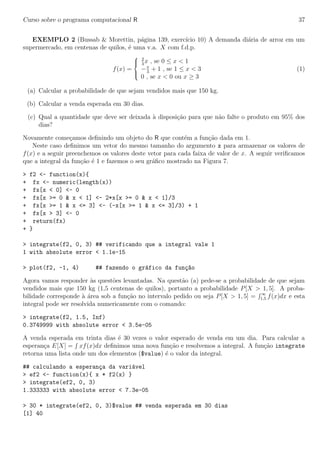 Curso sobre o programa computacional R 37
EXEMPLO 2 (Bussab & Morettin, p´agina 139, exerc´ıcio 10) A demanda di´aria de arroz em um
supermercado, em centenas de quilos, ´e uma v.a. X com f.d.p.
f(x) =



2
3
x , se 0 ≤ x < 1
−x
3
+ 1 , se 1 ≤ x < 3
0 , se x < 0 ou x ≥ 3
(1)
(a) Calcular a probabilidade de que sejam vendidos mais que 150 kg.
(b) Calcular a venda esperada em 30 dias.
(c) Qual a quantidade que deve ser deixada `a disposi¸c˜ao para que n˜ao falte o produto em 95% dos
dias?
Novamente come¸camos deﬁnindo um objeto do R que cont´em a fun¸c˜ao dada em 1.
Neste caso deﬁnimos um vetor do mesmo tamanho do argumento x para armazenar os valores de
f(x) e a seguir preenchemos os valores deste vetor para cada faixa de valor de x. A seguir veriﬁcamos
que a integral da fun¸c˜ao ´e 1 e fazemos o seu gr´aﬁco mostrado na Figura 7.
> f2 <- function(x){
+ fx <- numeric(length(x))
+ fx[x < 0] <- 0
+ fx[x >= 0 & x < 1] <- 2*x[x >= 0 & x < 1]/3
+ fx[x >= 1 & x <= 3] <- (-x[x >= 1 & x <= 3]/3) + 1
+ fx[x > 3] <- 0
+ return(fx)
+ }
> integrate(f2, 0, 3) ## verificando que a integral vale 1
1 with absolute error < 1.1e-15
> plot(f2, -1, 4) ## fazendo o gr´afico da fun¸c~ao
Agora vamos responder `as quest˜oes levantadas. Na quest˜ao (a) pede-se a probabilidade de que sejam
vendidos mais que 150 kg (1,5 centenas de quilos), portanto a probabilidade P[X > 1, 5]. A proba-
bilidade corresponde `a ´area sob a fun¸c˜ao no intervalo pedido ou seja P[X > 1, 5] = ∞
1,5 f(x)dx e esta
integral pode ser resolvida numericamente com o comando:
> integrate(f2, 1.5, Inf)
0.3749999 with absolute error < 3.5e-05
A venda esperada em trinta dias ´e 30 vezes o valor esperado de venda em um dia. Para calcular a
esperan¸ca E[X] = xf(x)dx deﬁnimos uma nova fun¸c˜ao e resolvemos a integral. A fun¸c˜ao integrate
retorna uma lista onde um dos elementos ($value) ´e o valor da integral.
## calculando a esperan¸ca da vari´avel
> ef2 <- function(x){ x * f2(x) }
> integrate(ef2, 0, 3)
1.333333 with absolute error < 7.3e-05
> 30 * integrate(ef2, 0, 3)$value ## venda esperada em 30 dias
[1] 40
 