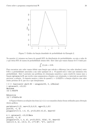 Curso sobre o programa computacional R 38
−1 0 1 2 3 4
0.00.10.20.30.40.50.6
x
f2(x)
Figura 7: Gr´aﬁco da fun¸c˜ao densidade de probabilidade do Exemplo 2.
Na quest˜ao (c) estamos em busca do quantil 95% da distribui¸c˜ao de probabilidades, ou seja o valor de
x que deixa 95% de massa de probabilidade abaixo dele. Este valor que vamos chamar de k ´e dado por:
k
0
f(x)dx = 0.95.
Para encontrar este valor vamos deﬁnir uma fun¸c˜ao que calcula a diferen¸ca (em valor absoluto) entre
0.95 e a probabilidade associada a um valor qualquer de x. O quantil ser´a o valor que minimiza esta
probabilidade. Este ´e portanto um problema de otimiza¸c˜ao num´erica e para resolvˆe-lo vamos usar a
fun¸c˜ao optimize do R, que recebe como argumentos a fun¸c˜ao a ser otimizada e o intervalo no qual deve
procurar a solu¸c˜ao. A resposta mostra o valor do quantil x = 2.452278 e a fun¸c˜ao objetivo com valor
muito pr´oximo de 0, que era o que desej´avamos.
> f <- function(x) abs(0.95 - integrate(f2, 0, x)$value)
> optimise(f, c(0,3))
$minimum
[1] 2.452278
$objective
[1] 7.573257e-08
A Figura 8 ilustra as solu¸c˜oes dos itens (a) e (c) e os comandos abaixo foram utilizados para obten¸c˜ao
destes gr´aﬁcos.
par(mfrow=c(1,2), mar=c(3,3,0,0), mgp=c(2,1,0))
plot(f2, -1, 4)
polygon(x=c(1.5, 1.5, 3), y=c(0,f2(1.5),0), dens=10)
k <- optimise(f, c(0,3))$min
plot(f2, -1, 4)
polygon(x=c(0, 1, k, k), y=c(0,f2(1), f2(k), 0), dens=10)
text(c(1.5, k), c(0.2, 0), c("0.95", "k"), cex=2.5)
 