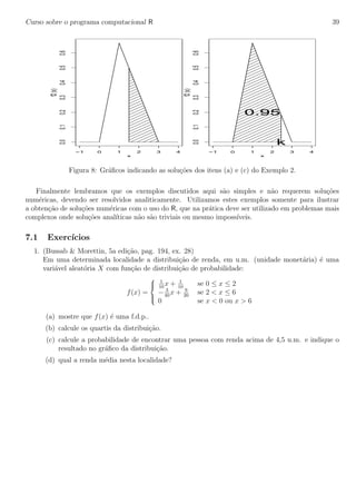 Curso sobre o programa computacional R 39
−1 0 1 2 3 4
0.00.10.20.30.40.50.6
x
f2(x)
−1 0 1 2 3 4
0.00.10.20.30.40.50.6
x
f2(x)
0.95
k
Figura 8: Gr´aﬁcos indicando as solu¸c˜oes dos itens (a) e (c) do Exemplo 2.
Finalmente lembramos que os exemplos discutidos aqui s˜ao simples e n˜ao requerem solu¸c˜oes
num´ericas, devendo ser resolvidos analiticamente. Utilizamos estes exemplos somente para ilustrar
a obten¸c˜ao de solu¸c˜oes num´ericas com o uso do R, que na pr´atica deve ser utilizado em problemas mais
complexos onde solu¸c˜oes anal´ıticas n˜ao s˜ao triviais ou mesmo imposs´ıveis.
7.1 Exerc´ıcios
1. (Bussab & Morettin, 5a edi¸c˜ao, pag. 194, ex. 28)
Em uma determinada localidade a distribui¸c˜ao de renda, em u.m. (unidade monet´aria) ´e uma
vari´avel aleat´oria X com fun¸c˜ao de distribui¸c˜ao de probabilidade:
f(x) =



1
10
x + 1
10
se 0 ≤ x ≤ 2
− 3
40
x + 9
20
se 2 < x ≤ 6
0 se x < 0 ou x > 6
(a) mostre que f(x) ´e uma f.d.p..
(b) calcule os quartis da distribui¸c˜ao.
(c) calcule a probabilidade de encontrar uma pessoa com renda acima de 4,5 u.m. e indique o
resultado no gr´aﬁco da distribui¸c˜ao.
(d) qual a renda m´edia nesta localidade?
 