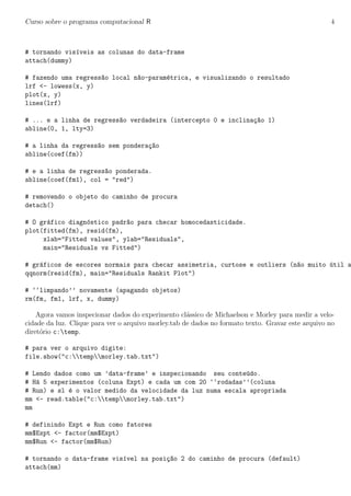 Curso sobre o programa computacional R 4
# tornando vis´ıveis as colunas do data-frame
attach(dummy)
# fazendo uma regress~ao local n~ao-param´etrica, e visualizando o resultado
lrf <- lowess(x, y)
plot(x, y)
lines(lrf)
# ... e a linha de regress~ao verdadeira (intercepto 0 e inclina¸c~ao 1)
abline(0, 1, lty=3)
# a linha da regress~ao sem pondera¸c~ao
abline(coef(fm))
# e a linha de regress~ao ponderada.
abline(coef(fm1), col = "red")
# removendo o objeto do caminho de procura
detach()
# O gr´afico diagn´ostico padr~ao para checar homocedasticidade.
plot(fitted(fm), resid(fm),
xlab="Fitted values", ylab="Residuals",
main="Residuals vs Fitted")
# gr´aficos de escores normais para checar assimetria, curtose e outliers (n~ao muito ´util a
qqnorm(resid(fm), main="Residuals Rankit Plot")
# ‘‘limpando’’ novamente (apagando objetos)
rm(fm, fm1, lrf, x, dummy)
Agora vamos inspecionar dados do experimento cl´assico de Michaelson e Morley para medir a velo-
cidade da luz. Clique para ver o arquivo morley.tab de dados no formato texto. Gravar este arquivo no
diret´orio c:temp.
# para ver o arquivo digite:
file.show("c:tempmorley.tab.txt")
# Lendo dados como um ’data-frame’ e inspecionando seu conte´udo.
# H´a 5 experimentos (coluna Expt) e cada um com 20 ‘‘rodadas’’(coluna
# Run) e sl ´e o valor medido da velocidade da luz numa escala apropriada
mm <- read.table("c:tempmorley.tab.txt")
mm
# definindo Expt e Run como fatores
mm$Expt <- factor(mm$Expt)
mm$Run <- factor(mm$Run)
# tornando o data-frame vis´ıvel na posi¸c~ao 2 do caminho de procura (default)
attach(mm)
 