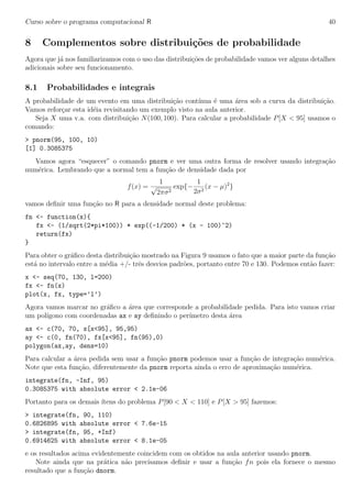 Curso sobre o programa computacional R 40
8 Complementos sobre distribui¸c˜oes de probabilidade
Agora que j´a nos familiarizamos com o uso das distribui¸c˜oes de probabilidade vamos ver alguns detalhes
adicionais sobre seu funcionamento.
8.1 Probabilidades e integrais
A probabilidade de um evento em uma distribui¸c˜ao cont´ınua ´e uma ´area sob a curva da distribui¸c˜ao.
Vamos refor¸car esta id´eia revisitando um exemplo visto na aula anterior.
Seja X uma v.a. com distribui¸c˜ao N(100, 100). Para calcular a probabilidade P[X < 95] usamos o
comando:
> pnorm(95, 100, 10)
[1] 0.3085375
Vamos agora “esquecer” o comando pnorm e ver uma outra forma de resolver usando integra¸c˜ao
num´erica. Lembrando que a normal tem a fun¸c˜ao de densidade dada por
f(x) =
1
√
2πσ2
exp{−
1
2σ2
(x − µ)2
}
vamos deﬁnir uma fun¸c˜ao no R para a densidade normal deste problema:
fn <- function(x){
fx <- (1/sqrt(2*pi*100)) * exp((-1/200) * (x - 100)^2)
return(fx)
}
Para obter o gr´aﬁco desta distribui¸c˜ao mostrado na Figura 9 usamos o fato que a maior parte da fun¸c˜ao
est´a no intervalo entre a m´edia +/- trˆes desvios padr˜oes, portanto entre 70 e 130. Podemos ent˜ao fazer:
x <- seq(70, 130, l=200)
fx <- fn(x)
plot(x, fx, type=’l’)
Agora vamos marcar no gr´aﬁco a ´area que corresponde a probabilidade pedida. Para isto vamos criar
um pol´ıgono com coordenadas ax e ay deﬁnindo o per´ımetro desta ´area
ax <- c(70, 70, x[x<95], 95,95)
ay <- c(0, fn(70), fx[x<95], fn(95),0)
polygon(ax,ay, dens=10)
Para calcular a ´area pedida sem usar a fun¸c˜ao pnorm podemos usar a fun¸c˜ao de integra¸c˜ao num´erica.
Note que esta fun¸c˜ao, diferentemente da pnorm reporta ainda o erro de aproxima¸c˜ao num´erica.
integrate(fn, -Inf, 95)
0.3085375 with absolute error < 2.1e-06
Portanto para os demais ´ıtens do problema P[90 < X < 110] e P[X > 95] fazemos:
> integrate(fn, 90, 110)
0.6826895 with absolute error < 7.6e-15
> integrate(fn, 95, +Inf)
0.6914625 with absolute error < 8.1e-05
e os resultados acima evidentemente coincidem com os obtidos na aula anterior usando pnorm.
Note ainda que na pr´atica n˜ao precisamos deﬁnir e usar a fun¸c˜ao fn pois ela fornece o mesmo
resultado que a fun¸c˜ao dnorm.
 