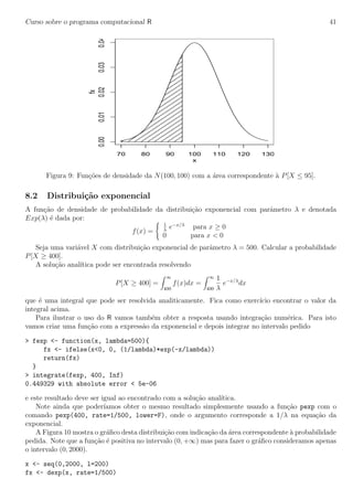 Curso sobre o programa computacional R 41
70 80 90 100 110 120 130
0.000.010.020.030.04
x
fx
Figura 9: Fun¸c˜oes de densidade da N(100, 100) com a ´area correspondente `a P[X ≤ 95].
8.2 Distribui¸c˜ao exponencial
A fun¸c˜ao de densidade de probabilidade da distribui¸c˜ao exponencial com parˆametro λ e denotada
Exp(λ) ´e dada por:
f(x) =
1
λ
e−x/λ
para x ≥ 0
0 para x < 0
Seja uma vari´avel X com distribui¸c˜ao exponencial de parˆametro λ = 500. Calcular a probabilidade
P[X ≥ 400].
A solu¸c˜ao anal´ıtica pode ser encontrada resolvendo
P[X ≥ 400] =
∞
400
f(x)dx =
∞
400
1
λ
e−x/λ
dx
que ´e uma integral que pode ser resolvida analiticamente. Fica como exerc´ıcio encontrar o valor da
integral acima.
Para ilustrar o uso do R vamos tamb´em obter a resposta usando integra¸c˜ao num´erica. Para isto
vamos criar uma fun¸c˜ao com a express˜ao da exponencial e depois integrar no intervalo pedido
> fexp <- function(x, lambda=500){
fx <- ifelse(x<0, 0, (1/lambda)*exp(-x/lambda))
return(fx)
}
> integrate(fexp, 400, Inf)
0.449329 with absolute error < 5e-06
e este resultado deve ser igual ao encontrado com a solu¸c˜ao anal´ıtica.
Note ainda que poder´ıamos obter o mesmo resultado simplesmente usando a fun¸c˜ao pexp com o
comando pexp(400, rate=1/500, lower=F), onde o argumento corresponde a 1/λ na equa¸c˜ao da
exponencial.
A Figura 10 mostra o gr´aﬁco desta distribui¸c˜ao com indica¸c˜ao da ´area correspondente `a probabilidade
pedida. Note que a fun¸c˜ao ´e positiva no intervalo (0, +∞) mas para fazer o gr´aﬁco consideramos apenas
o intervalo (0, 2000).
x <- seq(0,2000, l=200)
fx <- dexp(x, rate=1/500)
 