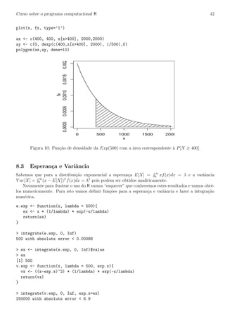 Curso sobre o programa computacional R 42
plot(x, fx, type=’l’)
ax <- c(400, 400, x[x>400], 2000,2000)
ay <- c(0, dexp(c(400,x[x>400], 2000), 1/500),0)
polygon(ax,ay, dens=10)
0 500 1000 1500 2000
0.00000.00050.00100.00150.0020
x
fx
Figura 10: Fun¸c˜ao de densidade da Exp(500) com a ´area correspondente `a P[X ≥ 400].
8.3 Esperan¸ca e Variˆancia
Sabemos que para a distribui¸c˜ao exponencial a esperan¸ca E[X] = ∞
0 xf(x)dx = λ e a variˆancia
V ar[X] = ∞
0 (x − E[X])2
f(x)dx = λ2
pois podem ser obtidos analiticamente.
Novamente para ilustrar o uso do R vamos “esquecer” que conhecemos estes resultados e vamos obtˆe-
los numericamente. Para isto vamos deﬁnir fun¸c˜oes para a esperan¸ca e variˆancia e fazer a integra¸c˜ao
num´erica.
e.exp <- function(x, lambda = 500){
ex <- x * (1/lambda) * exp(-x/lambda)
return(ex)
}
> integrate(e.exp, 0, Inf)
500 with absolute error < 0.00088
> ex <- integrate(e.exp, 0, Inf)$value
> ex
[1] 500
v.exp <- function(x, lambda = 500, exp.x){
vx <- ((x-exp.x)^2) * (1/lambda) * exp(-x/lambda)
return(vx)
}
> integrate(v.exp, 0, Inf, exp.x=ex)
250000 with absolute error < 6.9
 