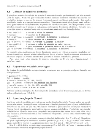 Curso sobre o programa computacional R 43
8.4 Gerador de n´umeros aleat´orios
A gera¸c˜ao da amostra depende de um gerador de n´umeros aleat´orios que ´e controlado por uma semente
(seed em inglˆes). Cada vez que o comando rnorm ´e chamado diferentes elementos da amostra s˜ao
produzidos, porque a semente do gerador ´e automaticamente modiﬁcada pela fun¸c˜ao. Em geral o
usu´ario n˜ao precisa se preocupar com este mecanismo. Mas caso necess´ario a fun¸c˜ao set.seed pode ser
usada para controlar o comportamento do gerador de n´umeros aleat´orios. Esta fun¸c˜ao deﬁne o valor
inicial da semente que ´e mudado a cada gera¸c˜ao subsequente de n´umeros aleat´orios. Portanto para
gerar duas amostras idˆenticas basta usar o comando set.seed conforme ilustrado abaixo.
> set.seed(214) # define o valor da semente
> rnorm(5) # amostra de 5 elementos
[1] -0.46774980 0.04088223 1.00335193 2.02522505 0.30640096
> rnorm(5) # outra amostra de 5 elementos
[1] 0.4257775 0.7488927 0.4464515 -2.2051418 1.9818137
> set.seed(214) # retorna o valor da semente ao valor inicial
> rnorm(5) # gera novamente a primeira amostra de 5 elementos
[1] -0.46774980 0.04088223 1.00335193 2.02522505 0.30640096
No comando acima mostramos que depois da primeira amostra ser retirada a semente ´e mudada e por
isto os elementos da segunda amostra s˜ao diferentes dos da primeira. Depois retornamos a semente ao
seu estado original a a pr´oxima amostra tem portanto os mesmos elementos da primeira.
Para saber mais sobre gera¸c˜ao de n´umeros aleat´orios no R veja help(.Random.seed) e
help(set.seed)
8.5 Argumentos vetoriais, reciclagem
As fun¸c˜oes de probabilidades aceitam tamb´em vetores em seus argumentos conforme ilustrado nos
exemplo abaixo.
> qnorm(c(0.05, 0.95))
[1] -1.644854 1.644854
> rnorm(4, mean=c(0, 10, 100, 1000))
[1] 0.1599628 9.0957340 100.5595095 999.9129392
> rnorm(4, mean=c(10, 20, 30, 40), sd=c(2, 5))
[1] 10.58318 21.92976 29.62843 42.71741
Note que no ´ultimo exemplo a lei da reciclagem foi utilizada no vetor de desvios padr˜ao, i.e. os desvios
padr˜ao utilizados foram (2, 5, 2, 5).
8.6 Aproxima¸c˜ao pela Normal
Nos livros texto de estat´ıstica voce vai ver que as distribui¸c˜oes binomial e Poisson podem ser aproxi-
madas pela normal. Isto signiﬁca que podemos usar a distribui¸c˜ao normal para calcular probabilidades
aproximadas em casos em que seria “trabalhoso” calcular as probabilidades exatas pala binomial ou
Poisson. Isto ´e especialmente importante no caso de usarmos calculadoras e/ou tabelas para calcular
probabilidades. Quando usamos um computador esta aproxima¸c˜ao ´e menos importante, visto que ´e
f´acil calcular as probabilidades exatas com o aux´ılio do computador. De toda forma vamos ilustrar aqui
este resultado.
Vejamos como ﬁca a aproxima¸c˜ao no caso da distribui¸c˜ao binomial. Seja X ∼ B(n, p). Na pr´atica,
em geral a aproxima¸c˜ao ´e considerada aceit´avel quando np ≥ 5 e n(1 − p) ≥ 5 e sendo tanto melhor
quanto maior for o valor de n. A aproxima¸c˜ao neste caso ´e de que X ∼ B(n, p) ≈ N(np, np(1 − p)).
Seja X ∼ B(10, 1/2) e portanto com a aproxima¸c˜ao X ≈ N(5, 2.5). A Figura 11 mostra o gr´aﬁco
da distribui¸c˜ao binomial e da aproxima¸c˜ao pela normal.
 