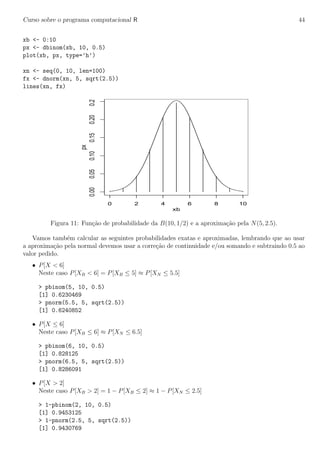 Curso sobre o programa computacional R 44
xb <- 0:10
px <- dbinom(xb, 10, 0.5)
plot(xb, px, type=’h’)
xn <- seq(0, 10, len=100)
fx <- dnorm(xn, 5, sqrt(2.5))
lines(xn, fx)
0 2 4 6 8 10
0.000.050.100.150.200.25
xb
px
Figura 11: Fun¸c˜ao de probabilidade da B(10, 1/2) e a aproxima¸c˜ao pela N(5, 2.5).
Vamos tamb´em calcular as seguintes probabilidades exatas e aproximadas, lembrando que ao usar
a aproxima¸c˜ao pela normal devemos usar a corre¸c˜ao de continuidade e/ou somando e subtraindo 0.5 ao
valor pedido.
• P[X < 6]
Neste caso P[XB < 6] = P[XB ≤ 5] ≈ P[XN ≤ 5.5]
> pbinom(5, 10, 0.5)
[1] 0.6230469
> pnorm(5.5, 5, sqrt(2.5))
[1] 0.6240852
• P[X ≤ 6]
Neste caso P[XB ≤ 6] ≈ P[XN ≤ 6.5]
> pbinom(6, 10, 0.5)
[1] 0.828125
> pnorm(6.5, 5, sqrt(2.5))
[1] 0.8286091
• P[X > 2]
Neste caso P[XB > 2] = 1 − P[XB ≤ 2] ≈ 1 − P[XN ≤ 2.5]
> 1-pbinom(2, 10, 0.5)
[1] 0.9453125
> 1-pnorm(2.5, 5, sqrt(2.5))
[1] 0.9430769
 