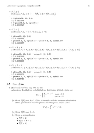 Curso sobre o programa computacional R 45
• P[X ≥ 2]
Neste caso P[XB ≥ 2] = 1 − P[XB ≤ 1] ≈ P[XN ≤ 1.5]
> 1-pbinom(1, 10, 0.5)
[1] 0.9892578
> 1-pnorm(1.5, 5, sqrt(2.5))
[1] 0.9865717
• P[X = 7]
Neste caso P[XB = 7] ≈ P[6.5 ≤ XN ≤ 7.5]
> dbinom(7, 10, 0.5)
[1] 0.1171875
> pnorm(7.5, 5, sqrt(2.5)) - pnorm(6.5, 5, sqrt(2.5))
[1] 0.1144677
• P[3 < X ≤ 8]
Neste caso P[3 < XB ≤ 8] = P[XB ≤ 8] − P[XB ≤ 3] ≈ P[XN ≤ 8.5] − P[XN ≤ 3.5]
> pbinom(8, 10, 0.5) - pbinom(3, 10, 0.5)
[1] 0.8173828
> pnorm(8.5, 5, sqrt(2.5)) - pnorm(3.5, 5, sqrt(2.5))
[1] 0.8151808
• P[1 ≤ X ≤ 5]
Neste caso P[1 ≤ XB ≤ 5] = P[XB ≤ 5] − P[XB ≤ 0] ≈ P[XN ≤ 5.5] − P[XN ≤ 0.5]
> pbinom(5, 10, 0.5) - pbinom(0, 10, 0.5)
[1] 0.6220703
> pnorm(5.5, 5, sqrt(2.5)) - pnorm(0.5, 5, sqrt(2.5))
[1] 0.6218719
8.7 Exerc´ıcios
1. (Bussab & Morettin, pag. 198, ex. 51)
A fun¸c˜ao de densidade de probabilidade de distribui¸c˜ao Weibull ´e dada por:
f(x) =
λ xλ−1
e−xλ
para x ≥ 0
0 para x < 0
(a) Obter E[X] para λ = 2. Obter o resultado analitica e computacionalmente.
Dica: para resolver vocˆe vai precisar da deﬁni¸c˜ao da fun¸c˜ao Gama:
Γ(a) =
∞
0
xa−1
e−x
dx
(b) Obter E[X] para λ = 5.
(c) Obter as probabilidades:
• P[X > 2]
• P[1.5 < X < 6]
• P[X < 8]
 