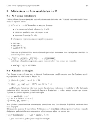 Curso sobre o programa computacional R 46
9 Miscelˆania de funcionalidades do R
9.1 O R como calculadora
Podemos fazer algumas opera¸c˜oes matem´aticas simples utilizando o R. Vejamos alguns exemplos calcu-
lando as seguinte somas:
(a) 102
+ 112
+ . . . + 202
Para obter a resposta devemos
• criar uma sequˆencia de n´umeros de 10 a 20
• elevar ao quadrado cada valor deste vetor
• somar os elementos do vetor
E estes passos correspondem aos seguintes comandos
> (10:20)
> (10:20)^2
> sum((10:20)^2)
Note que s´o precisamos do ´ultimo comando para obter a resposta, mas ´e sempre ´util entender os
comandos passo a passo!
(b) log(1) + log(10) + log(100) + . . . + log(1000000),
onde log ´e o logar´ıtmo neperiano. Agora vamos resolver com apenas um comando:
> sum(sqrt(log(10^(0:6))))
9.2 Gr´aﬁcos de fun¸c˜oes
Para ilustrar como podemos fazer gr´aﬁcos de fun¸c˜oes vamos considerar cada uma das fun¸c˜oes a seguir
cujos gr´aﬁcos s˜ao mostrados na Figura 12.
(a) f(x) = 1 − 1
x
sin(x) para 0 ≤ x ≤ 50
(b) f(x) = 1√
50π
exp[− 1
50
(x − 100)2
)] para 85 ≤ x ≤ 115
A id´eia b´asica ´e criar um vetor com valores das abscissas (valores de x) e calcular o valor da fun¸c˜ao
(valores de f(x)) para cada elemento da fun¸c˜ao e depois fazer o gr´aﬁco unindo os pares de pontos.
Vejamos os comandos para o primeiro exemplo.
> x1 <- seq(0,50, l=101)
> y1 <- 1 - (1/x1) * sin(x1)
> plot(x1, y1, type="l")
Note que este procedimento ´e o mesmo que aprendemos para fazer esbo¸cos de gr´aﬁcos a m˜ao em uma
folha de papel!
H´a uma outra maneira de fazer isto no R utilizando plot.function conforme pode ser visto no comando
abaixo que nada mais faz que combinar os trˆes comandos acima em apenas um.
> plot(function(x) 1 - (1/x) * sin(x), 0, 50)
Agora vamos ver o gr´aﬁco para o segundo exemplo.
 