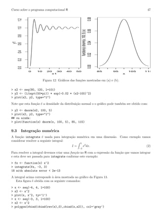 Curso sobre o programa computacional R 47
0 10 20 30 40 50
0.00.20.40.60.81.01.2
x1
y1
85 95 105 115
0.000.020.040.060.08
x
function(x)dnorm(x,100,5)(x)
Figura 12: Gr´aﬁcos das fun¸c˜oes mostradas em (a) e (b).
> x2 <- seq(80, 120, l=101)
> y2 <- (1/sqrt(50*pi)) * exp(-0.02 * (x2-100)^2)
> plot(x2, y2, type="l")
Note que esta fun¸c˜ao ´e a densidade da distribui¸c˜ao normal o o gr´aﬁco pode tamb´em ser obtido com:
> y2 <- dnorm(x2, 100, 5)
> plot(x2, y2, type="l")
## ou ainda:
> plot(function(x) dnorm(x, 100, 5), 85, 115)
9.3 Integra¸c˜ao num´erica
A fun¸c˜ao integrate ´e usada para integra¸c˜ao num´erica em uma dimens˜ao. Como exemplo vamos
considerar resolver a seguinte integral:
I =
3
−3
x2
dx. (2)
Para resolver a integral devemos criar uma fun¸c˜ao no R com a express˜ao da fun¸c˜ao que vamos integrar
e esta deve ser passada para integrate conforme este exemplo:
> fx <- function(x) x^2
> integrate(fx, -3, 3)
18 with absolute error < 2e-13
A integral acima corresponde `a ´area mostrada no gr´aﬁco da Figura 13.
Esta ﬁgura ´e obtida com os seguinte comandos:
> x <- seq(-4, 4, l=100)
> x2 <- x^2
> plot(x, x^2, ty=’l’)
> x <- seq(-3, 3, l=100)
> x2 <- x^2
> polygon(rbind(cbind(rev(x),0),cbind(x,x2)), col=’gray’)
 