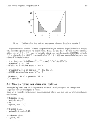 Curso sobre o programa computacional R 48
−4 −2 0 2 4
051015
x
x^2
Figura 13: Gr´aﬁco onde a ´area indicada corresponde `a integral deﬁnida na equa¸c˜ao 2.
Vejamos mais um exemplo. Sabemos que para distribui¸c˜oes cont´ınuas de probabilidades a integral
est´a associada a probabilidade em um intervalo. Seja f(x) uma f.d.p. de uma vari´avel cont´ınua,
ent˜ao P(a < X < b) = b
a f(x)dx. Por exemplo, seja X v.a. com distribui¸c˜ao N(100, 81) e portanto
f(x) = 1
9
√
2π
exp{− 1
162
(x−100)2
}. A probabilidade P(85 < X < 105) pode ser calculada das trˆes formas
diferentes mostradas a seguir.
> fx <- function(x){(1/(9*sqrt(2*pi))) * exp(-(1/162)*(x-100)^2)}
> integrate(fx, 85, 105)
0.6629523 with absolute error < 7.4e-15
> integrate(function(x) dnorm(x, 100, 9), 85, 105)
0.6629523 with absolute error < 7.4e-15
> pnorm(105, 100, 9) - pnorm(85, 100, 9)
[1] 0.6629523
9.4 Criando vetores com elementos repetidos
As fun¸c˜oes rep e seq do R s˜ao ´uteis para criar vetores de dados que seguem um certo padr˜ao.
Clique aqui para ver um arquivo de dados.
vamos ver os comandos que podem ser usados para criar vetores para cada uma das trˆes colunas iniciais
deste arquivo.
## Primeira coluna
> rep(1:4, each=12)
## ou
> rep(1:4, rep(12,4))
## Segunda coluna
> rep(rep(1:3, each=4),4)
## Terceira coluna
> rep(1:4, 12)
 